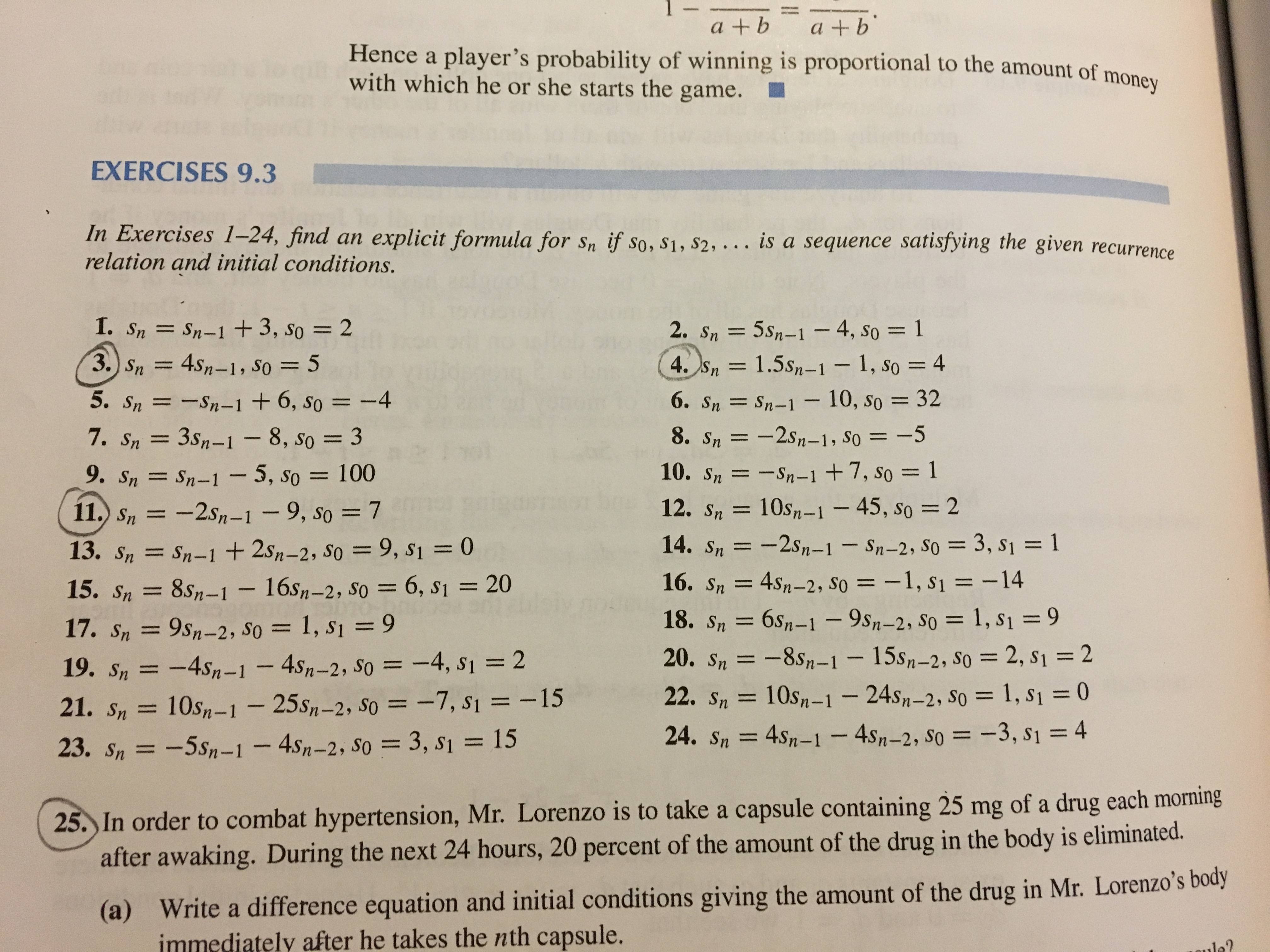 a +b<br>Hence a player's probability of winning is proportional to the amount of money<br>a +b<br>with which he or she starts the game.<br>EXERCISES 9.3<br>In Exercises 1-24, find an explicit formula for sn if so, S1, S2, . . . is a sequence satisfying the given recurrence<br>relation and initial conditions.<br>1. Sn= Sn-1 + 3, so = 2<br>3. Sn= 4sn-1, So 5<br>2. Sn 5sn-1 - 4, so 1<br>4. Sn= 1.5s-1 - 1, So = 4<br>6. Sn Sn-1- 10, So = 32<br>8. Sn=-2sn-1, So = -5<br>5. Sn=-Sn-1 +6, So = -4<br>7. Sn 3sn-1 - 8, so = 3<br>10. Sn=-Sn-1 +7, so = 1<br>10s-1-45, So<br>= 2<br>9. Sn= Sn-1-5, So = 100<br>11.) Sn=-2sn-1<br>9, So = 7<br>12. Sn<br>11<br>13. Sn= Sn-1 + 2sn-2, So = 9, s1 = 0<br>14. Sn<br>-2sn-1- Sn-2, S0= 3, s1 = 1<br>16. Sn= 4sn-2, So = -1, S1 -14<br>18. Sn= 6s1-1 - 9sn-2, So = 1, S1 = 9<br>15. Sn=<br>8sn-1 16s-2, So = 6, s1 20<br>17. Sn=<br>9Sn-2, SO<br>= 1, S1 = 9<br>20. Sn-8sn-1<br>- 15sn-2, S0 = 2, S1= 2<br>19. Sn=-4sn-1 -4sn-2, So -4, S1 2<br>= -7, s1= -15<br>21. Sn= 10sn-1- 25s-2, So<br>22. Sn=<br>10s,-1 24s-2, S0 = 1, S1 = 0<br>15<br>24. Sn=<br>4Sn-1-4sn-2, So = -3, s1 = 4<br>www<br>23. Sn =-5sn-1 - 4sn-2, S0 = 3, S1<br>25. In order to combat hypertension, Mr. Lorenzo is to take a capsule containing 25 mg of a drug each morning<br>after awaking. During the next 24 hours, 20 percent of the amount of the drug in the body is eliminated.<br>Write a difference equation and initial conditions giving the amount of the drug in Mr. Lorenzo's body<br>nmediately after he takes the nth capsule.<br>(a)<br>