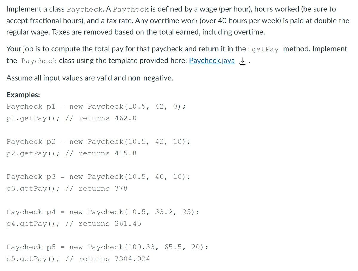 Implement a class Paycheck. A Paycheck is defined by a wage (per hour), hours worked (be sure to<br>accept fractional hours), and a tax rate. Any overtime work (over 40 hours per week) is paid at double the<br>regular wage. Taxes are removed based on the total earned, including overtime.<br>Your job is to compute the total pay for that paycheck and return it in the : getPay method. Implement<br>the Paycheck class using the template provided here: Paycheck.java I.<br>Assume all input values are valid and non-negative.<br>Examples:<br>Paycheck pl<br>new Paycheck (10.5, 42, 0);<br>pl.getPay (); // returns 462.0<br>Paycheck p2<br>new Paycheck (10.5, 42, 10);<br>p2.getPay (); // returns 415.8<br>Paycheck p3<br>new Paycheck (10.5, 40, 10);<br>p3. getPay (); // returns 378<br>Paycheck p4<br>new Paycheck (10.5, 33.2, 25);<br>p4.getPay (); // returns 261.45<br>Paycheck p5<br>new Paycheck (100.33, 65.5, 20);<br>p5.getPay (); // returns 7304.024<br>