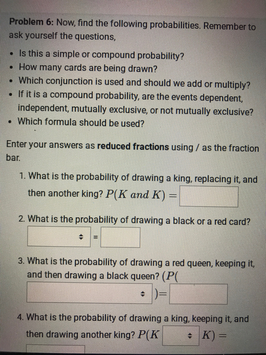 Problem 6: Now, find the following probabilities. Remember to<br>ask yourself the questions,<br>• Is this a simple or compound probability?<br>• How many cards are being drawn?<br>• Which conjunction is used and should we add or multiply?<br>• If it is a compound probability, are the events dependent,<br>independent, mutually exclusive, or not mutually exclusive?<br>• Which formula should be used?<br>Enter your answers as reduced fractions using / as the fraction<br>bar.<br>1. What is the probability of drawing a king, replacing it, and<br>then another king? P(K and K)%=<br>2. What is the probability of drawing a black or a red card?<br>3. What is the probability of drawing a red queen, keeping it,<br>and then drawing a black queen? (P(<br>+ )=<br>4. What is the probability of drawing a king, keeping it, and<br>then drawing another king? P(K<br>+ K) =<br>%3D<br>