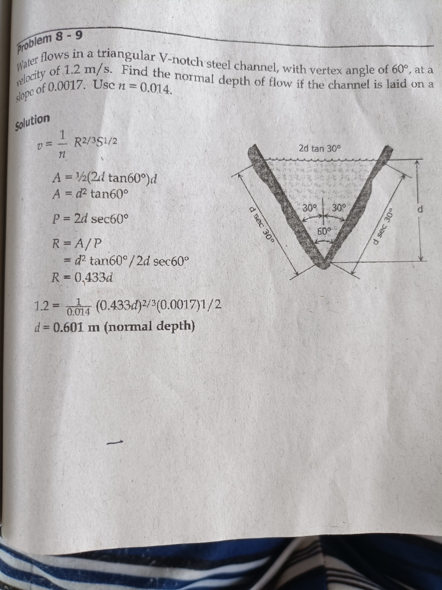 Water flows in a triangular V-notch steel channel, with vertex angle of 60°, at a<br>Problem 8-9<br>of 1.2 m/s. Find the normal depth of flow if the channel is laid on a<br>velocity<br>of 0.0017. Use n 0.014.<br>slope<br>Solution<br>v = -<br>R2/351/2<br>2d tan 30°<br>A = 2(2d tan60°)d<br>A = d? tan60°<br>P 2d sec60°<br>30%<br>30°<br>R = A/P<br>= d? tan60°/2d sec60°<br>R = 0,433d<br>60°<br>001a (0.433d)/3(0.0017)1/2<br>d = 0.601 m (normal depth)<br>1.2 =<br>d sec 30<br>d sec 30°<br>