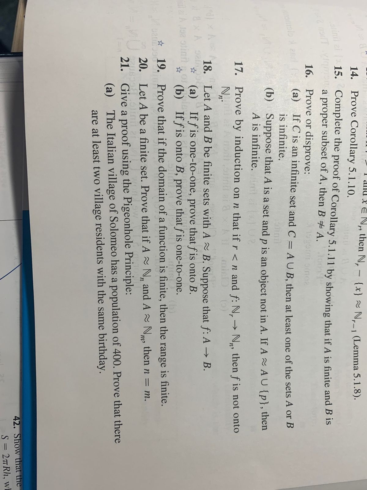 I alnd x e N then N, - {x} N._1 (Lemma 5.1.8).<br>14.<br>Prove Corollary 5.1.10.<br>r-1<br>Complete the proof of Corollary 5.1.11 by showing that if A is finite and B is<br>a proper subset of A, then B A.<br>osinil ei ( 15.<br>16. Prove or disprove:<br>(a) If C is an infinite set and C = AU B. then at least one of the sets A or B<br>is infinite.<br>(b) Suppose that A is a set and p is an object not in A. If A AU{p}, then<br>A is infinite. l U2<br>stinil<br>17. Prove by induction on n that if r <n and f: N, → N, thenf is not onto<br>All<br>18. Let A and B be finite sets with A B. Suppose that f: A → B.<br>(a) If f is one-to-one, prove that f is onto B.<br>☆ (b) If f is onto B, prove that f is one-to-one.<br>8x A 92<br>it ei A Jaz olinnorle<br>(b)<br>wnM gar 19. Prove that if the domain of a function is finite, then the range is finite.<br>20. Let A be a finite set. Prove that if A N, and A N, then n = m.<br>21. Give a proof using the Pigeonhole Principle:<br>(a) The Italian village of Solomeo has a population of 400. Prove that there<br>are at least two village residents with the same birthday.<br>42. Show that the<br>S = 2TRH, wh<br>
