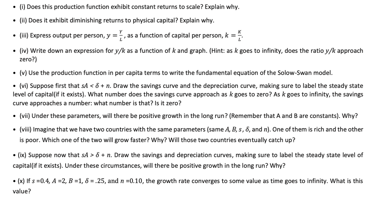 • (i) Does this production function exhibit constant returns to scale? Explain why.<br>• (ii) Does it exhibit diminishing returns to physical capital? Explain why.<br>Y<br>K<br>• (ii) Express output per person, y =;,<br>as a function of capital per person, k = ,.<br>• (iv) Write down an expression for y/k as a function of k and graph. (Hint: as k goes to infinity, does the ratio y/k approach<br>zero?)<br>• (v) Use the production function in per capita terms to write the fundamental equation of the Solow-Swan model.<br>• (vi) Suppose first that sA < 8 + n. Draw the savings curve and the depreciation curve, making sure to label the steady state<br>level of capital(if it exists). What number does the savings curve approach as k goes to zero? As k goes to infinity, the savings<br>curve approaches a number: what number is that? Is it zero?<br>• (vii) Under these parameters, will there be positive growth in the long run? (Remember that A and B are constants). Why?<br>• (viii) Imagine that we have two countries with the same parameters (same A, B, s, 8, and n). One of them is rich and the other<br>is poor. Which one of the two will grow faster? Why? Will those two countries eventually catch up?<br>• (ix) Suppose now that sA > 8 + n. Draw the savings and depreciation curves, making sure to label the steady state level of<br>capital(if it exists). Under these circumstances, will there be positive growth in the long run? Why?<br>• (x) If s =0.4, A =2, B =1, 8 =.25, and n =0.10, the growth rate converges to some value as time goes to infinity. What is this<br>value?<br>