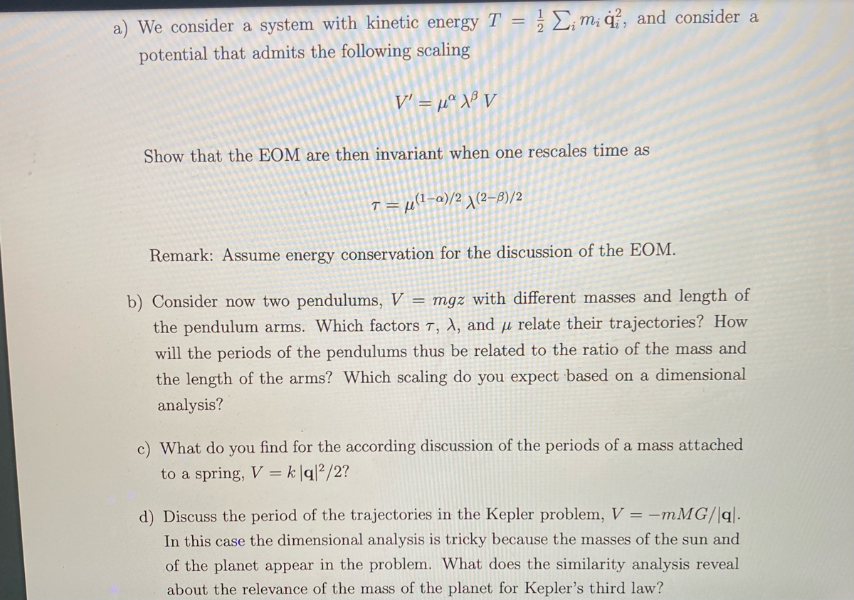 a) We consider a system with kinetic energy T = ; £;m; ġ, and consider a<br>potential that admits the following scaling<br>V' = µª X® V<br>Show that the EOM are then invariant when one rescales time as<br>-= µ(l-a)/2 1(2-8)/2<br>Remark: Assume energy conservation for the discussion of the EOM.<br>b) Consider now two pendulums, V = mgz with different masses and length of<br>the pendulum arms. Which factors T, X, and µ relate their trajectories? How<br>will the periods of the pendulums thus be related to the ratio of the mass and<br>the length of the arms? Which scaling do you expect based on a dimensional<br>analysis?<br>What do you find for the according discussion of the periods of a mass attached<br>to a spring, V =<br>k|q?/2?<br>d) Discuss the period of the trajectories in the Kepler problem, V = –mMG/|q|.<br>In this case the dimensional analysis is tricky because the masses of the sun and<br>of the planet appear in the problem. What does the similarity analysis reveal<br>about the relevance of the mass of the planet for Kepler's third law?<br>