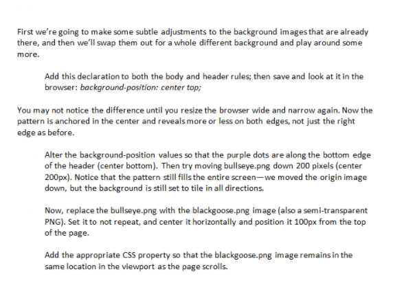 First we're going to make some subtle adjustments to the background images that are already<br>there, and then we'll swap them out for a whole different background and play around some<br>more.<br>Add this declaration to both the body and header rules; then save and look at it in the<br>browser: background-position: center top;<br>You may not notice the difference until you resize the browser wide and narrow again. Now the<br>pattern is anchored in the center and reveals more or less on both edges, not just the right<br>edge as before.<br>Alter the background-position values so that the purple dots are along the bottom edge<br>of the header (center bottom). Then try moving bullseye.png down 200 pixels (center<br>200px). Notice that the pattern still fills the entire screen-we moved the origin image<br>down, but the background is still set to tile in all directions.<br>Now, replace the bullseye.png with the blackgoose.png image (also a semi-transparent<br>PNG). Set it to not repeat, and center it horizontally and position it 100px from the top<br>of the page.<br>Add the appropriate CSS property so that the blackgoose.png image remains in the<br>same location in the viewport as the page scrolls.<br>