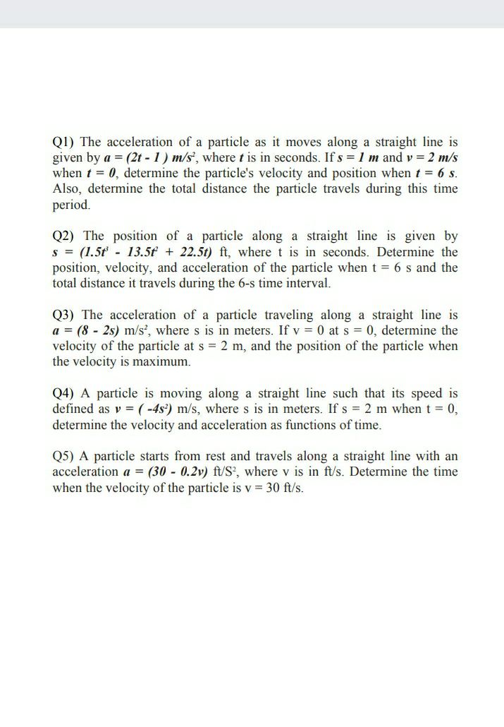 Q1) The acceleration of a particle as it moves along a straight line is<br>given by a = (2t - 1) m/s', where t is in seconds. If s = 1 m and v = 2 m/s<br>when t = 0, determine the particle's velocity and position when t = 6 s.<br>Also, determine the total distance the particle travels during this time<br>period.<br>Q2) The position of a particle along a straight line is given by<br>s = (1.5t - 13.5f + 22.5t) ft, where t is in seconds. Determine the<br>position, velocity, and acceleration of the particle when t = 6 s and the<br>total distance it travels during the 6-s time interval.<br>Q3) The acceleration of a particle traveling along a straight line is<br>a = (8 - 2s) m/s', where s is in meters. If v = 0 at s = 0, determine the<br>velocity of the particle at s = 2 m, and the position of the particle when<br>the velocity is maximum.<br>Q4) A particle is moving along a straight line such that its speed is<br>defined as v = (-4s') m/s, where s is in meters. If s = 2 m when t 0,<br>determine the velocity and acceleration as functions of time.<br>Q5) A particle starts from rest and travels along a straight line with an<br>acceleration a = (30 - 0.2v) ft/S', where v is in ft/s. Determine the time<br>when the velocity of the particle is v = 30 ft/s.<br>