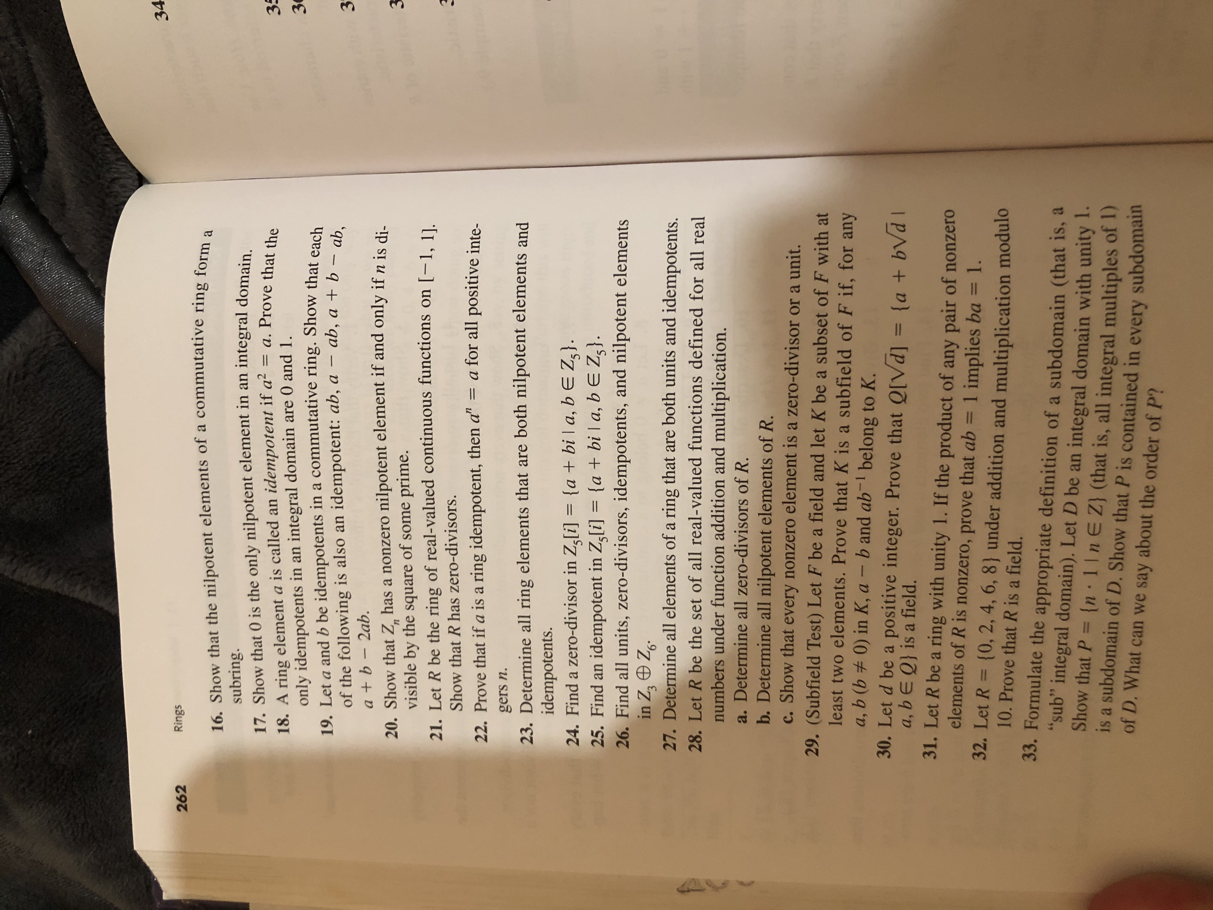 34<br>Rings<br>262<br>16. Show that the nilpotent elements of a commutative ring form<br>а<br>subring.<br>17. Show that 0 is the only nilpotent element in an integral domain<br>18. A ring element a is called an idempotent if a2<br>only idempotents in an integral domain are 0 and 1<br>19. Let a and b be idempotents in a commutative ring. Show that each<br>of the following is also an idempotent: ab, a<br>= a. Prove that the<br>35<br>3<br>ab, a + b - ab,<br>3<br>a+b-2ab.<br>20. Show that Z has a nonzero nilpotent element if and only if n is di.<br>visible by the<br>3<br>n<br>of some prime.<br>square<br>21. Let R be the ring of real-valued continuous functions on [-1, 11<br>Show that R has zero-divisors.<br>= a for all positive inte-<br>22. Prove that if a is a ring idempotent, then a