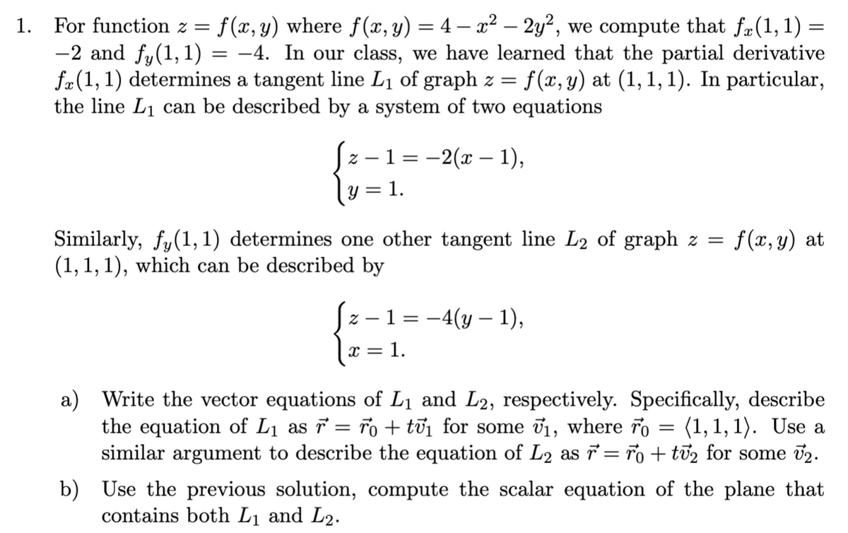 1. For function z =<br>f (x, y) where f(x, y) = 4 – x² – 2y², we compute that f#(1, 1) =<br>-2 and fy(1,1) = -4. In our class, we have learned that the partial derivative<br>fæ(1, 1) determines a tangent line L1 of graph z =<br>the line L1 can be described by a system of two equations<br>f(x, y) at (1,1, 1). In particular,<br>z – 1 = -2(x – 1),<br>1.<br>Similarly, fy(1, 1) determines one other tangent line L2 of graph z =<br>(1, 1, 1), which can be described by<br>f (x, y) at<br>z – 1 = -4(y – 1),<br>x = 1.<br>a) Write the vector equations of L1 and L2, respectively. Specifically, describe<br>the equation of L1 as 7 = ro + tủi for some v1, where ro = (1,1, 1). Use a<br>similar argument to describe the equation of L2 as = ro + ti2 for some 02.<br>b) Use the previous solution, compute the scalar equation of the plane that<br>contains both L1 and L2.<br>