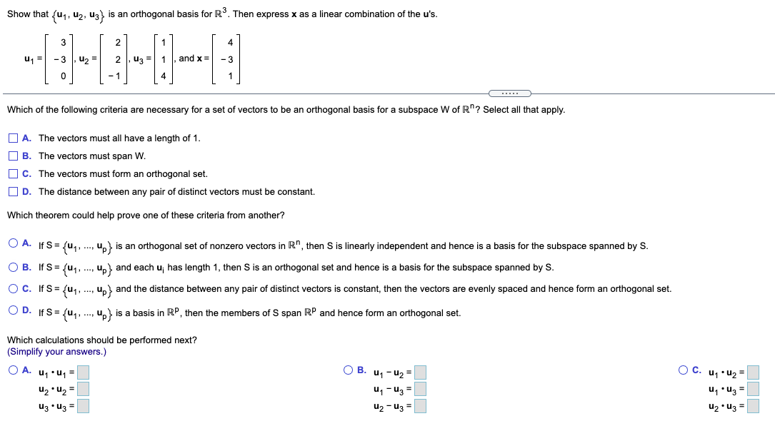 Show that {u,, u2, uz) is an orthogonal basis for R. Then express x as a linear combination of the u's.<br>3<br>2<br>1<br>4<br>u1 =<br>- 3<br>u, =<br>2<br>u3 =<br>and x=<br>- 3<br>- 1<br>4<br>1<br>Which of the following criteria are necessary for a set of vectors to be an orthogonal basis for a subspace W of R