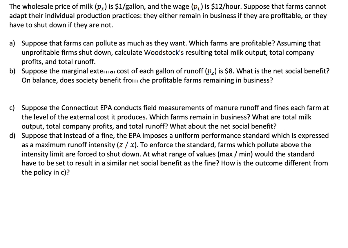 The wholesale price of milk (px) is $1/gallon, and the wage (pL) is $12/hour. Suppose that farms cannot<br>adapt their individual production practices: they either remain in business if they are profitable, or they<br>have to shut down if they are not.<br>a) Suppose that farms can pollute as much as they want. Which farms are profitable? Assuming that<br>unprofitable firms shut down, calculate Woodstock's resulting total milk output, total company<br>profits, and total runoff.<br>b) Suppose the marginal externai Cost of each gallon of runoff (Pz) is $8. What is the net social benefit?<br>On balance, does society benefit from che profitable farms remaining in business?<br>c) Suppose the Connecticut EPA conducts field measurements of manure runoff and fines each farm at<br>the level of the external cost it produces. Which farms remain in business? What are total milk<br>output, total company profits, and total runoff? What about the net social benefit?<br>d) Suppose that instead of a fine, the EPA imposes a uniform performance standard which is expressed<br>as a maximum runoff intensity (z / x). To enforce the standard, farms which pollute above the<br>intensity limit are forced to shut down. At what range of values (max / min) would the standard<br>have to be set to result in a similar net social benefit as the fine? How is the outcome different from<br>the policy in c)?<br>