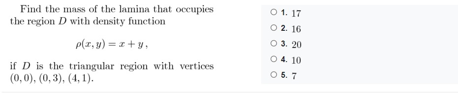 Find the mass of the lamina that occupies<br>the region D with density function<br>O 1. 17<br>O 2. 16<br>3. 20<br>p(x, y) = x + y ,<br>O 4. 10<br>if D is the triangular region with vertices<br>(0,0), (0,3), (4, 1).<br>O 5. 7<br>