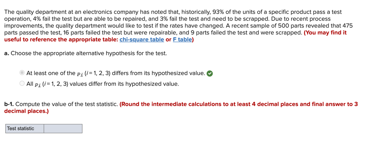 The quality department at an electronics company has noted that, historically, 93% of the units of a specific product pass a test<br>operation, 4% fail the test but are able to be repaired, and 3% fail the test and need to be scrapped. Due to recent process<br>improvements, the quality department would like to test if the rates have changed. A recent sample of 500 parts revealed that 475<br>parts passed the test, 16 parts failed the test but were repairable, and 9 parts failed the test and were scrapped. (You may find it<br>useful to reference the appropriate table: chi-square table or F table)<br>a. Choose the appropriate alternative hypothesis for the test.<br>At least one of the pi (i= 1, 2, 3) differs from its hypothesized value.<br>O All pi (i= 1, 2, 3) values differ from its hypothesized value.<br>b-1. Compute the value of the test statistic. (Round the intermediate calculations to at least 4 decimal places and final answer to 3<br>decimal places.)<br>Test statistic<br>