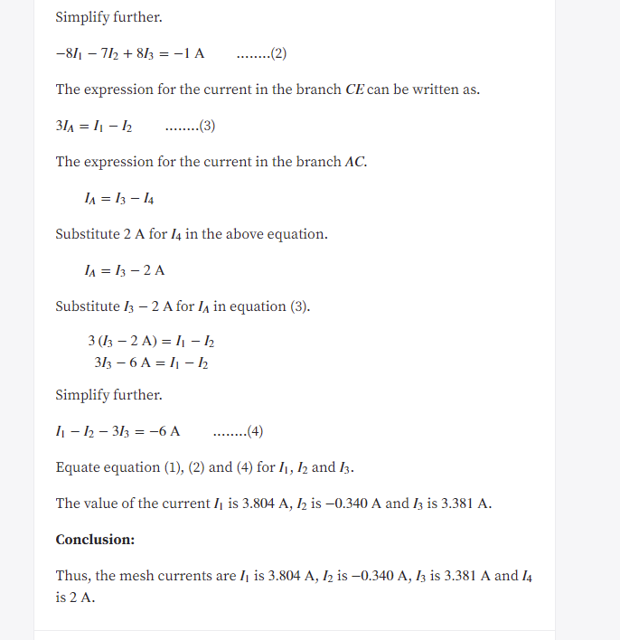 Simplify further.<br>-811 – 712 + 813 =-1 A<br>.(2)<br>The expression for the current in the branch CE can be written as.<br>31A = I1 – h<br>..(3)<br>The expression for the current in the branch AC.<br>IA = 13 – 14<br>Substitute 2 A for l4 in the above equation.<br>IA = 13 – 2 A<br>Substitute l3 – 2 A for Ia in equation (3).<br>3 (13 – 2 A) = I1 – 2<br>313 – 6 A = I1 – h<br>Simplify further.<br>I1 - 2 – 313 = -6 A<br>-(4)<br>Equate equation (1), (2) and (4) for I1, 12 and I3.<br>The value of the current I is 3.804 A, I2 is –0.340 A and I3 is 3.381 A.<br>Conclusion:<br>Thus, the mesh currents are Ij is 3.804 A, I2 is –0.340 A, I3 is 3.381 A and I4<br>is 2 A.<br>