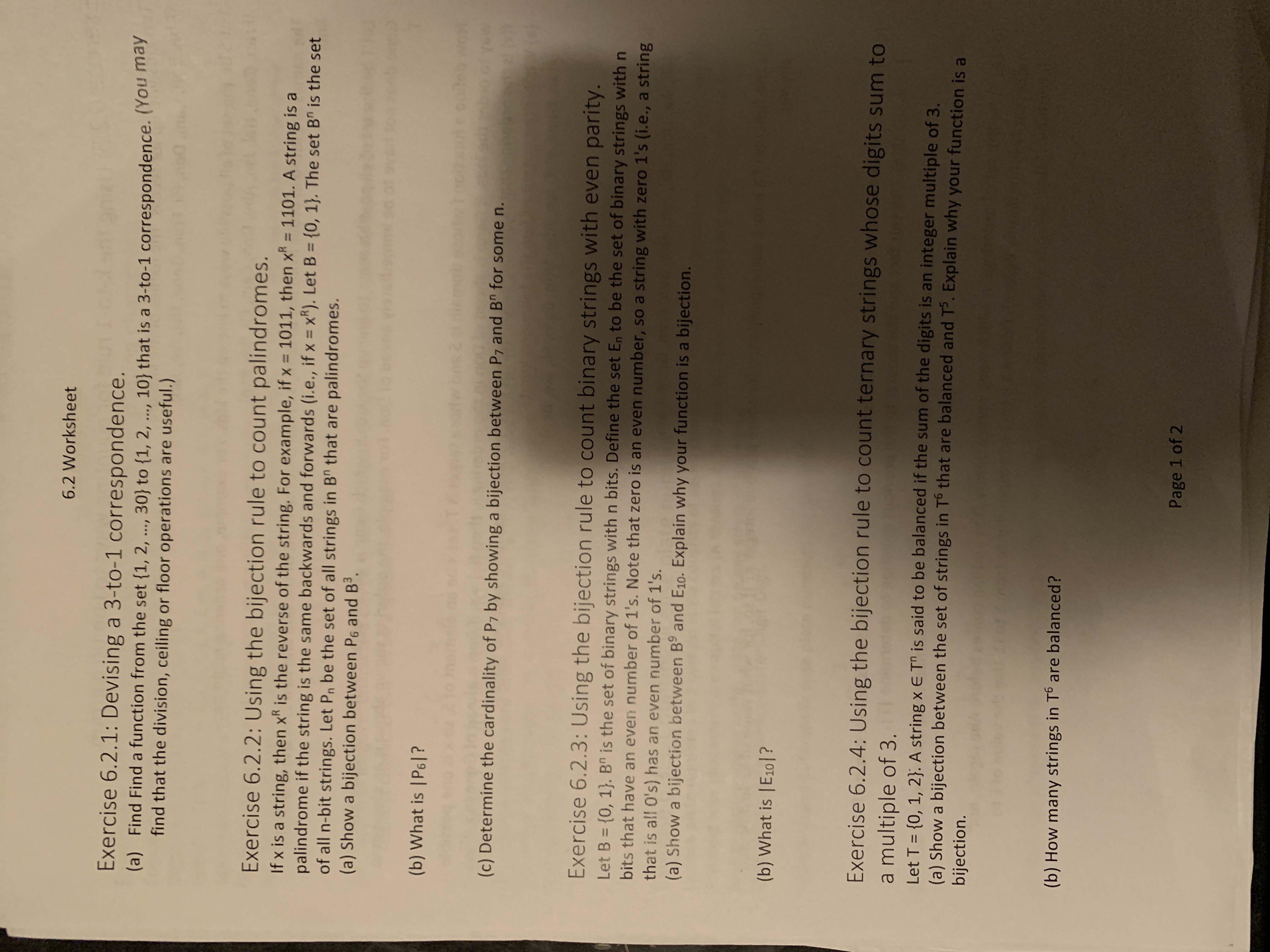 6.2 Worksheet<br>Exercise 6.2.1: Devising a 3-to-1 correspondence.<br>(a) Find Find a function from the set {1, 2, ., 30} to {1, 2, ..., 10} that is a 3-to-1 correspondence. (You may<br>find that the division, ceiling or floor operations are useful.)<br>***<br>Exercise 6.2.2: Using the bijection rule to count palindromes.<br>If x is a string, then xR is the reverse of the string. For example, if x = 1011, then x = 1101. A string is a<br>palindrome if the string is the same backwards and forwards (i.e., if x = x*). Let B = {0, 1}. The set B