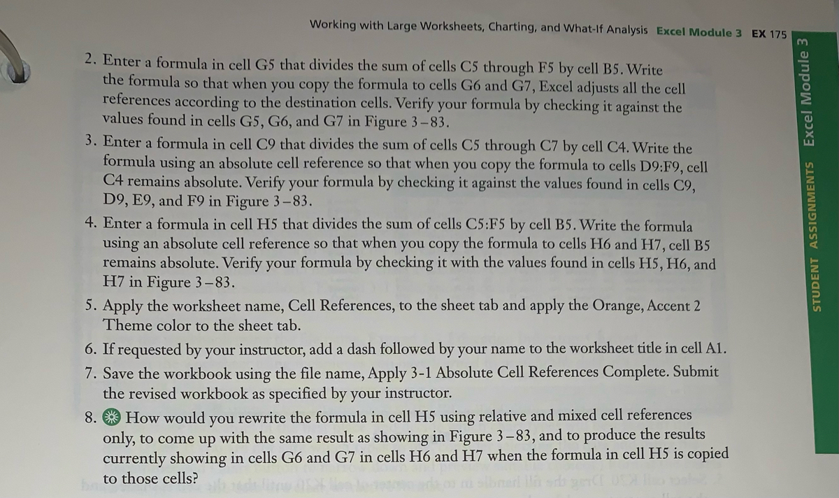 Working with Large Worksheets, Charting, and What-If Analysis Excel Module 3 EX 175<br>2. Enter a formula in cell G5 that divides the sum of cells C5 through F5 by cell B5. Write<br>the formula so that when you copy the formula to cells G6 and G7, Excel adjusts all the cell<br>references according to the destination cells. Verify your formula by checking it against the<br>values found in cells G5, G6, and G7 in Figure 3-83.<br>3. Enter a formula in cell C9 that divides the sum of cells C5 through C7 by cell C4. Write the<br>formula using an absolute cell reference so that when you copy the formula to cells D9:F9, cell<br>C4 remains absolute. Verify your formula by checking it against the values found in cells C9,<br>D9, E9, and F9 in Figure 3-83.<br>4. Enter a formula in cell H5 that divides the sum of cells C5:F5 by cell B5. Write the formula<br>using an absolute cell reference so that when you copy the formula to cells H6 and H7, cell B5<br>remains absolute. Verify your formula by checking it with the values found in cells H5, H6, and<br>H7 in Figure 3–83.<br>5. Apply the worksheet name, Cell References, to the sheet tab and apply the Orange, Accent 2<br>Theme color to the sheet tab.<br>6. If requested by your instructor, add a dash followed by your name to the worksheet title in cell A1.<br>7. Save the workbook using the file name, Apply 3-1 Absolute Cell References Complete. Submit<br>the revised workbook as specified by your instructor.<br>8. * How would you rewrite the formula in cell H5 using relative and mixed cell references<br>only, to come up with the same result as showing in Figure 3–83, and to produce the results<br>currently showing in cells G6 and G7 in cells H6 and H7 when the formula in cell H5 is copied<br>to those cells?<br>STUDENT ASSIGNMENTS Excel Module 3<br>