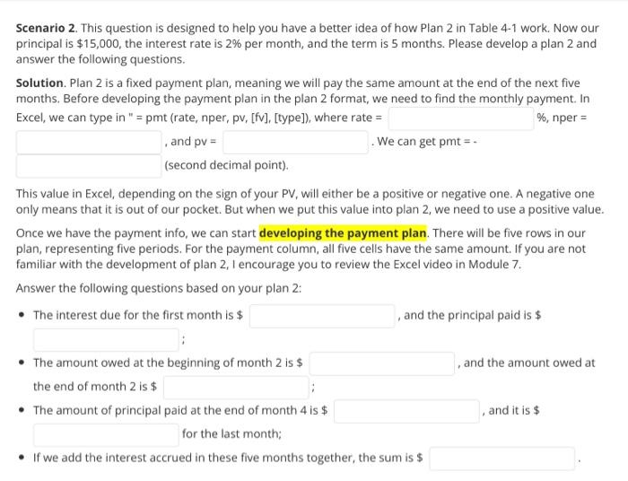 Scenario 2. This question is designed to help you have a better idea of how Plan 2 in Table 4-1 work. Now our<br>principal is $15,000, the interest rate is 2% per month, and the term is 5 months. Please develop a plan 2 and<br>answer the following questions.<br>Solution. Plan 2 is a fixed payment plan, meaning we will pay the same amount at the end of the next five<br>months. Before developing the payment plan in the plan 2 format, we need to find the monthly payment. In<br>Excel, we can type in 