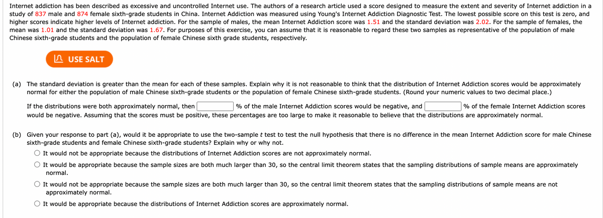 Internet addiction has been described as excessive and uncontrolled Internet use. The authors of a research article used a score designed to measure the extent and severity of Internet addiction in a<br>study of 837 male and 874 female sixth-grade students in China. Internet Addiction was measured using Young's Internet Addiction Diagnostic Test. The lowest possible score on this test is zero, and<br>higher scores indicate higher levels of Internet addiction. For the sample of males, the mean Internet Addiction score was 1.51 and the standard deviation was 2.02. For the sample of females, the<br>mean was 1.01 and the standard deviation was 1.67. For purposes of this exercise, you can assume that it is reasonable to regard these two samples as representative of the population of male<br>Chinese sixth-grade students and the population of female Chinese sixth grade students, respectively.<br>In USE SALT<br>(a) The standard deviation is greater than the mean for each of these samples. Explain why it is not reasonable to think that the distribution of Internet Addiction scores would be approximately<br>normal for either the population of male Chinese sixth-grade students or the population of female Chinese sixth-grade students. (Round your numeric values to two decimal place.)<br>If the distributions were both approximately normal, then<br>% of the male Internet Addiction scores would be negative, and<br>% of the female Internet Addiction scores<br>would be negative. Assuming that the scores must be positive, these percentages are too large to make it reasonable to believe that the distributions are approximately normal.<br>(b) Given your response to part (a), would it be appropriate to use the two-sample t test to test the null hypothesis that there is no difference in the mean Internet Addiction score for male Chinese<br>sixth-grade students and female Chinese sixth-grade students? Explain why or why not.<br>It would not be appropriate because the distributions of Internet Addiction scores are not approximately normal.<br>It would be appropriate because the sample sizes are both much larger than 30, so the central limit theorem states that the sampling distributions of sample means are approximately<br>normal.<br>It would not be appropriate because the sample sizes are both much larger than 30, so the central limit theorem states that the sampling distributions of sample means are not<br>approximately normal.<br>It would be appropriate because the distributions of Internet Addiction scores are approximately normal.<br>