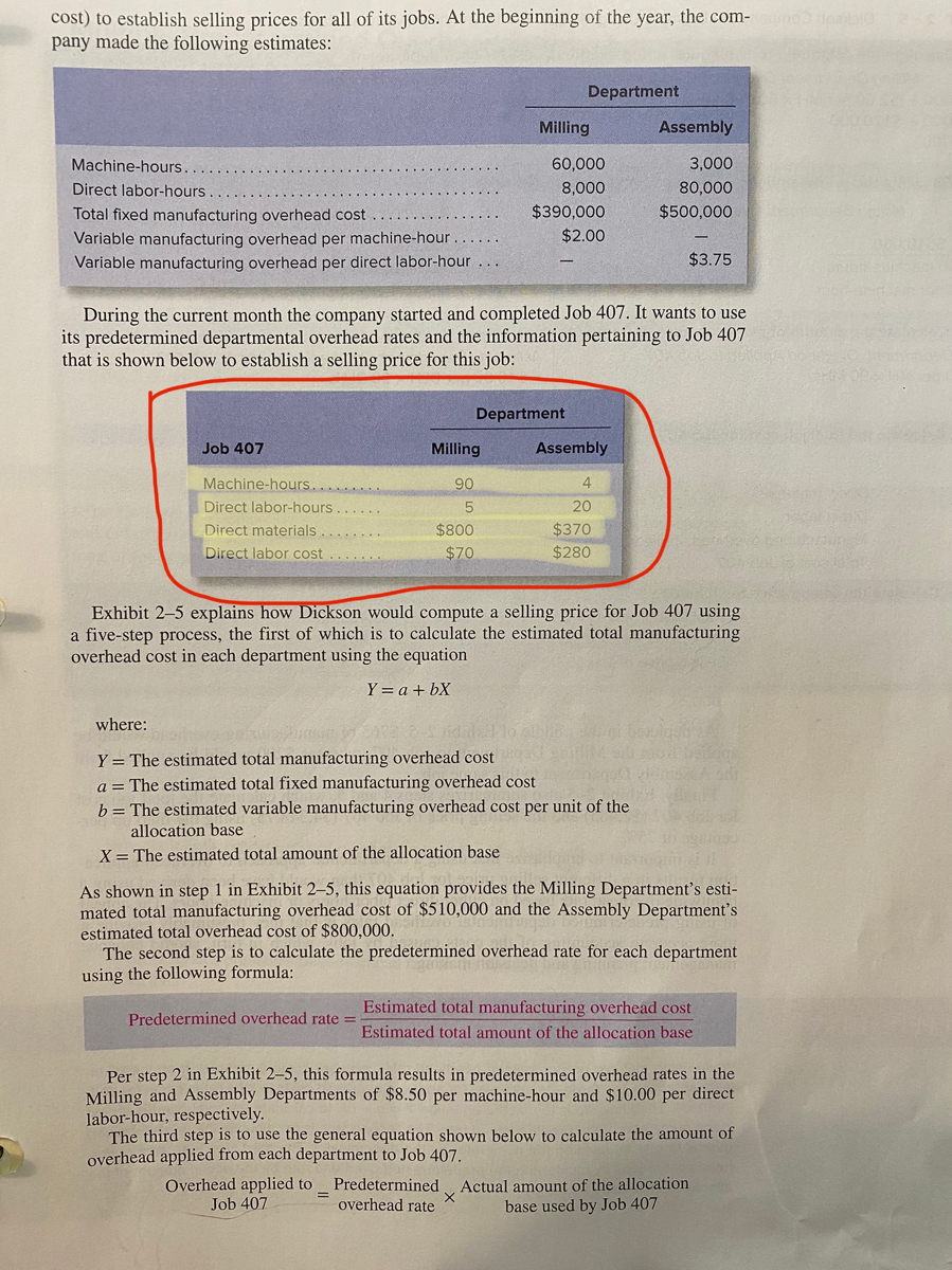 cost) to establish selling prices for all of its jobs. At the beginning of the year, the com- neabig<br>pany made the following estimates:<br>Department<br>Milling<br>Assembly<br>Machine-hours.<br>60,000<br>3,000<br>Direct labor-hours<br>8,000<br>80,000<br>$390,000<br>$500,000<br>Total fixed manufacturing overhead cost<br>Variable manufacturing overhead per machine-hour<br>$2.00<br>Variable manufacturing overhead per direct labor-hour ...<br>$3.75<br>During the current month the company started and completed Job 407. It wants to use<br>its predetermined departmental overhead rates and the information pertaining to Job 407<br>that is shown below to establish a selling price for this job:<br>Department<br>Job 407<br>Milling<br>Assembly<br>Machine-hours.......<br>90<br>4<br>Direct labor-hours<br>20<br>Direct materials....<br>Direct labor cost<br>$800<br>$370<br>$70<br>$280<br>Exhibit 2-5 explains how Dickson would compute a selling price for Job 407 using<br>a five-step process, the first of which is to calculate the estimated total manufacturing<br>overhead cost in each department using the equation<br>Y = a + bX<br>where:<br>Y = The estimated total manufacturing overhead cost<br>a = The estimated total fixed manufacturing overhead cost<br>b= The estimated variable manufacturing overhead cost per unit of the<br>allocation base<br>X = The estimated total amount of the allocation base<br>As shown in step 1 in Exhibit 2–5, this equation provides the Milling Department's esti-<br>mated total manufacturing overhead cost of $510,000 and the Assembly Department's<br>estimated total overhead cost of $800,000.<br>The second step is to calculate the predetermined overhead rate for each department<br>using the following formula:<br>Estimated total manufacturing overhead cost<br>Predetermined overhead rate =<br>Estimated total amount of the allocation base<br>Per step 2 in Exhibit 2–5, this formula results in predetermined overhead rates in the<br>Milling and Assembly Departments of $8.50 per machine-hour and $10.00 per direct<br>labor-hour, respectively.<br>The third step is to use the general equation shown below to calculate the amount of<br>overhead applied from each department to Job 407.<br>Overhead applied to Predetermined<br>overhead rate<br>Actual amount of the allocation<br>base used by Job 407<br>Job 407<br>