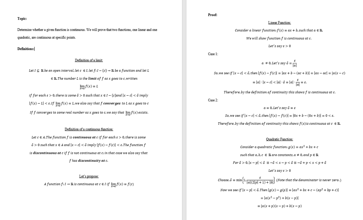 Proof:<br>Тopic:<br>Linear Function:<br>Determine whether a given function is continuous. We will prove that two functions, one linear and one<br>Consider a linear function: f (x) = ax + b, such that a ER.<br>quadratic, are continuous at specific points.<br>We will show function f is continuous at c.<br>Let's say e ><br>Definitions:<br>Сase 1:<br>Definition of a limit:<br>a + 0, Let's say ô =<br>Ja<br>Let IC R be an open interval, let c EI, let f:1- {c) - R be a function and let L<br>So, we see if |x – cl < 6, then |f(x) - f(c) = lax + b - (ac + b)| = lax – ac| = |a(x – c)<br>ER.The number L is the limit of f as x goes to c, written<br>= lal · |x – c| < lal - 8 = |a ·<br>E.<br>lim f(x) = L<br>Therefore, by the definition of continuity this shows f is continuous at c.<br>if for each e > 0, there is some 8 > 0 such that x EI- {c}and |x - c| < ô imply<br>Case 2:<br>If(x) – L| < E.If lim f(x) = L,we also say that f converges to L as x goes to c<br>a = 0, Let's say 8 = ɛ<br>If f converges to some real number as x goes to c, we say that lim f(x) exists.<br>So, we see if |x – cl < 6, then |f (x) - f(c)| = |0x + b - (0x + b)| = 0 <E.<br>Therefore, by the definition of continuity this shows f(x)is continuous at c E R.<br>Definition of a continuous function:<br>Let cE A.The function f is continuous at c if for each e > 0, there is some<br>Quadratic Function:<br>8 > 0 such that x E A and |x – c| < 8 imply |f(x) – f(c)l < E. The function f<br>Consider a quadratic function: g(x) = ax? + bx + c<br>is discontinuous at c if f is not continuous at c; in that case we also say that<br>such that a. b,CE Rare constants, a + 0, and p ER<br>f has discontinuity at c.<br>For ô > 0, x – pl < ô = -8 < x -p< 8 = -ô +p<x <p+ ô<br>Let's say e > 0<br>Let's propose:<br>Choose, 8 = min {1,Talalal 11u Ta (Note that the denominator is never zero.)<br>A function f:1 → Ris continuous at cel if lim f(x) = f(c)<br>