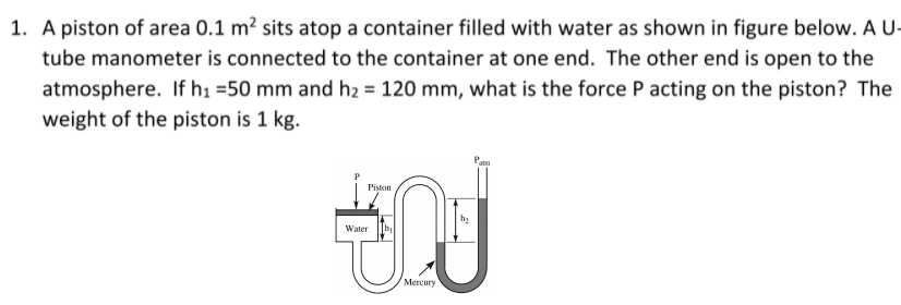 1. A piston of area 0.1 m² sits atop a container filled with water as shown in figure below. A U-<br>tube manometer is connected to the container at one end. The other end is open to the<br>atmosphere. If h1 =50 mm and h2 = 120 mm, what is the force P acting on the piston? The<br>weight of the piston is 1 kg.<br>Piston<br>Water<br>Mercury<br>