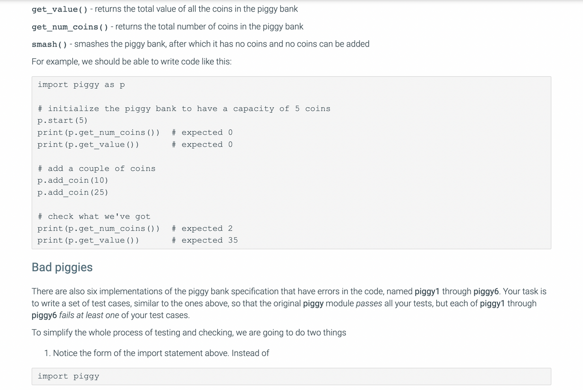 get_value() - returns the total value of all the coins in the piggy bank<br>get_num_coins () - returns the total number of coins in the piggy bank<br>smash()- smashes the piggy bank, after which it has no coins and no coins can be added<br>For example, we should be able to write code like this:<br>import piggy as p<br># initialize the piggy bank to have a capacity of 5 coins<br>p.start(5)<br>print (p.get_num_coins () )<br># expected 0<br>print (p.get_value ())<br># expected 0<br># add a couple of coins<br>p.add_coin(10)<br>p.add_coin (25)<br># check what we've got<br>print (p.get_num_coins () )<br># expected 2<br>print (p.get_value ())<br># expected 35<br>Bad piggies<br>There are also six implementations of the piggy bank specification that have errors in the code, named piggy1 through piggy6. Your task is<br>to write a set of test cases, similar to the ones above, so that the original piggy module passes all your tests, but each of piggy1 through<br>piggy6 fails at least one of your test cases.<br>To simplify the whole process of testing and checking, we are going to do two things<br>1. Notice the form of the import statement above. Instead of<br>import piggY<br>