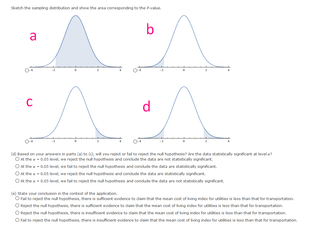 Sketch the sampling distribution and show the area corresponding to the P-value.<br>b<br>a<br>O-4<br>O-4<br>-2<br>C<br>d<br>O-4<br>O-4<br>(d) Based on your answers in parts (a) to (c), will you reject or fail to reject the null hypothesis? Are the data statistically significant at level a?<br>O At the a = 0.05 level, we reject the null hypothesis and conclude the data are not statistically significant.<br>O At the a = 0.05 level, we fail to reject the null hypothesis and conclude the data are statistically significant.<br>O At the a = 0.05 level, we reject the null hypothesis and conclude the data are statistically significant.<br>O At the a = 0.05 level, we fail to reject the null hypothesis and conclude the data are not statistically significant.<br>(e) State your conclusion in the context of the application.<br>O Fail to reject the null hypothesis, there is sufficient evidence to claim that the mean cost of living index for utilities is less than that for transportation.<br>O Reject the null hypothesis, there is sufficient evidence to claim that the mean cost of living index for utilities is less than that for transportation.<br>O Reject the null hypothesis, there is insufficient evidence to claim that the mean cost of living index for utilities is less than that for transportation.<br>O Fail to reject the null hypothesis, there is insufficient evidence to claim that the mean cost of living index for utilities is less than that for transportation.<br>