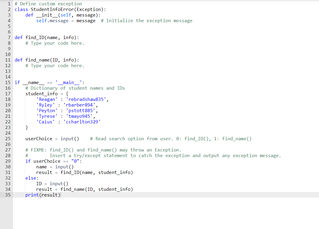 1 # Define custom exception<br>2 class StudentInfoError(Exception):<br>def _init_(self, message):<br>self.message = message<br>3<br>4<br># Initialize the exception message<br>5<br>6.<br>7 def find_ID(name, info):<br># Type your code here.<br>8<br>10<br>11 def find_name(ID, info):<br># Type your code here.<br>12<br>13<br>14<br>15 if<br>name<br>_main_<br>':<br># Dictionary of student names and IDs<br>student_info<br>'Reagan' : 'rebradshaw835',<br>'Ryley' : 'rbarber894'<br>'Peyton' : 'pstott885',<br>'Tyrese' : 'tmayo945',<br>