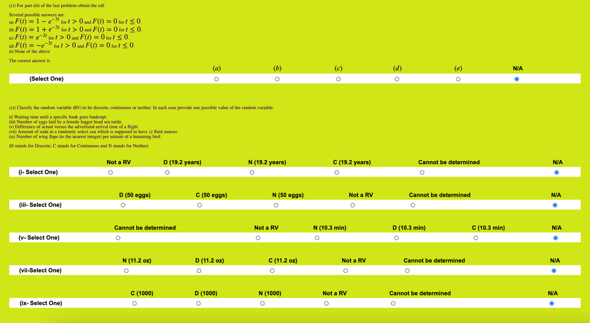 (11) For part (iii) of the last problem obtain the cdf.<br>Several possible answers are:<br>–3t<br>(b) F(t) = 1 + e-3t<br>(c) F (t)<br>(a) F(t) = 1 – e-3 for t > 0 and F(t) = 0 for t <0.<br>for t > 0 and F(t) = 0 for t < 0.<br>F(t) = 0 for t < 0.<br>(d) F(t) = -e-3! for t > 0 and F(t) = 0 for t < 0.<br>%3D<br>e-3t<br>for t > 0 and<br>%3D<br>(e) None of the above<br>The correct answer is<br>(а)<br>(b)<br>(c)<br>(d)<br>N/A<br>(Select One)<br>(12) Classify the random variable (RV) to be discrete, continuous or neither. In each case provide one possible value of the random variable.<br>(i) Waiting time until a specific bank goes bankrupt.<br>(iii) Number of eggs laid by a female logger head sea turtle.<br>(V) Difference of actual versus the advertized arrival time of a flight.<br>(vii) Amount of soda in a randomly select can which is supposed to have 12 fluid ounces.<br>(ix) Number of wing flaps (to the nearest integer) per minute of a humming bird.<br>(D stands for Discrete, C stands for Continuous and N stands for Neither)<br>Not a RV<br>D (19.2 years)<br>N (19.2 years)<br>C (19.2 years)<br>Cannot be determined<br>N/A<br>(i- Select One)<br>D (50 eggs)<br>C (50 eggs)<br>N (50 eggs)<br>Not a RV<br>Cannot be determined<br>N/A<br>(iii- Select One)<br>Cannot be determined<br>Not a RV<br>N (10.3 min)<br>D (10.3 min)<br>C (10.3 min)<br>N/A<br>(v- Select One)<br>N (11.2 oz)<br>D (11.2 oz)<br>С (11.2 оz)<br>Not a RV<br>Cannot be determined<br>N/A<br>(vii-Select One)<br>C (1000)<br>D (1000)<br>N (1000)<br>Not a RV<br>Cannot be determined<br>N/A<br>(ix- Select One)<br>