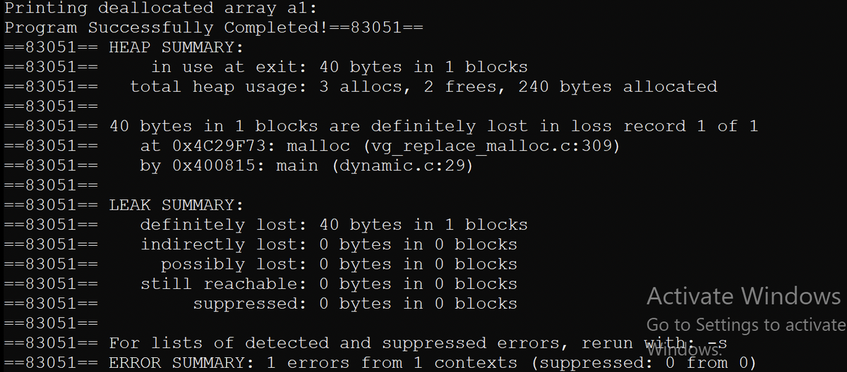 Printing deallocated array al:<br>Program Successfully Completed!==83051==<br>==83051== HEAP SUMMARY:<br>in use at exit: 40 bytes in 1 blocks<br>total heap usage: 3 allocs, 2 frees, 240 bytes allocated<br>==83051==<br>==83051==<br>==83051==<br>==83051== 40 bytes in 1 blocks are definitely lost in loss record 1 of 1<br>==83051==<br>at 0×4C29F73: malloc (vg replace malloc.c:309)<br>by 0x400815: main (dynamic.c:29)<br>==83051==<br>==83051==<br>==83051== LEAK SUMMARY:<br>==83051==<br>definitely lost: 40 bytes in 1 blocks<br>indirectly lost: 0 bytes in 0 blocks<br>possibly lost: 0 bytes in 0 blocks<br>still reachable: 0 bytes in 0 blocks<br>suppressed: 0 bytes in 0 blocks<br>==83051==<br>==83051==<br>==83051==<br>Activate Windows<br>==83051==<br>==83051==<br>Go to Settings to activate<br>==83051== For lists of detected and suppressed errors,<br>==83051== ERROR SUMMARY: 1 errors from 1 contexts (suppressed: 0 from 0)<br>rerun Wiheows.<br>