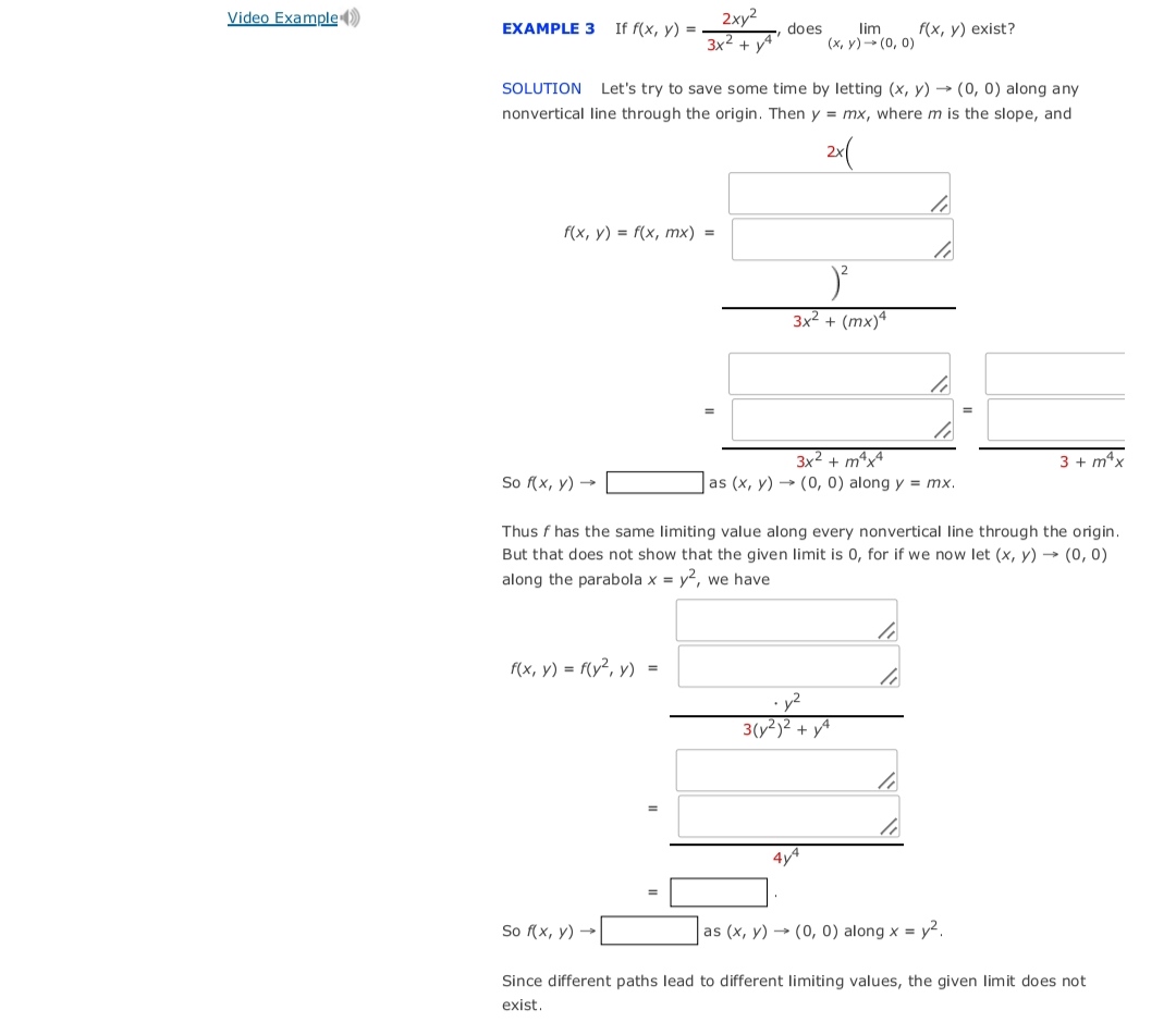 Video Example )<br>2xy2<br>3x2 + yA<br>EXAMPLE 3<br>If f(x, y) =<br>does<br>lim<br>(x, y)- (0, 0)<br>f(x, y) exist?<br>SOLUTION Let's try to save some time by letting (x, y) → (0, 0) along any<br>nonvertical line through the origin. Then y = mx, where m is the slope, and<br>f(x, у) %3D f(x, тх) %3<br>3x² + (mx)ª<br>3x2 + mªx4<br>3 + m*x<br>So f(x, y) →<br>as (x, y) → (0, 0) along y = mx.<br>Thus f has the same limiting value along every nonvertical line through the origin.<br>But that does not show that the given limit is 0, for if we now let (x, y) → (0, 0)<br>along the parabola x = y?, we have<br>f(x, y) = f(y², y) =<br>3(y²)² + yA<br>4y4<br>So f(x, y) →<br>as (x, y) → (0, 0) along x = y².<br>Since different paths lead to different limiting values, the given limit does not<br>exist.<br>