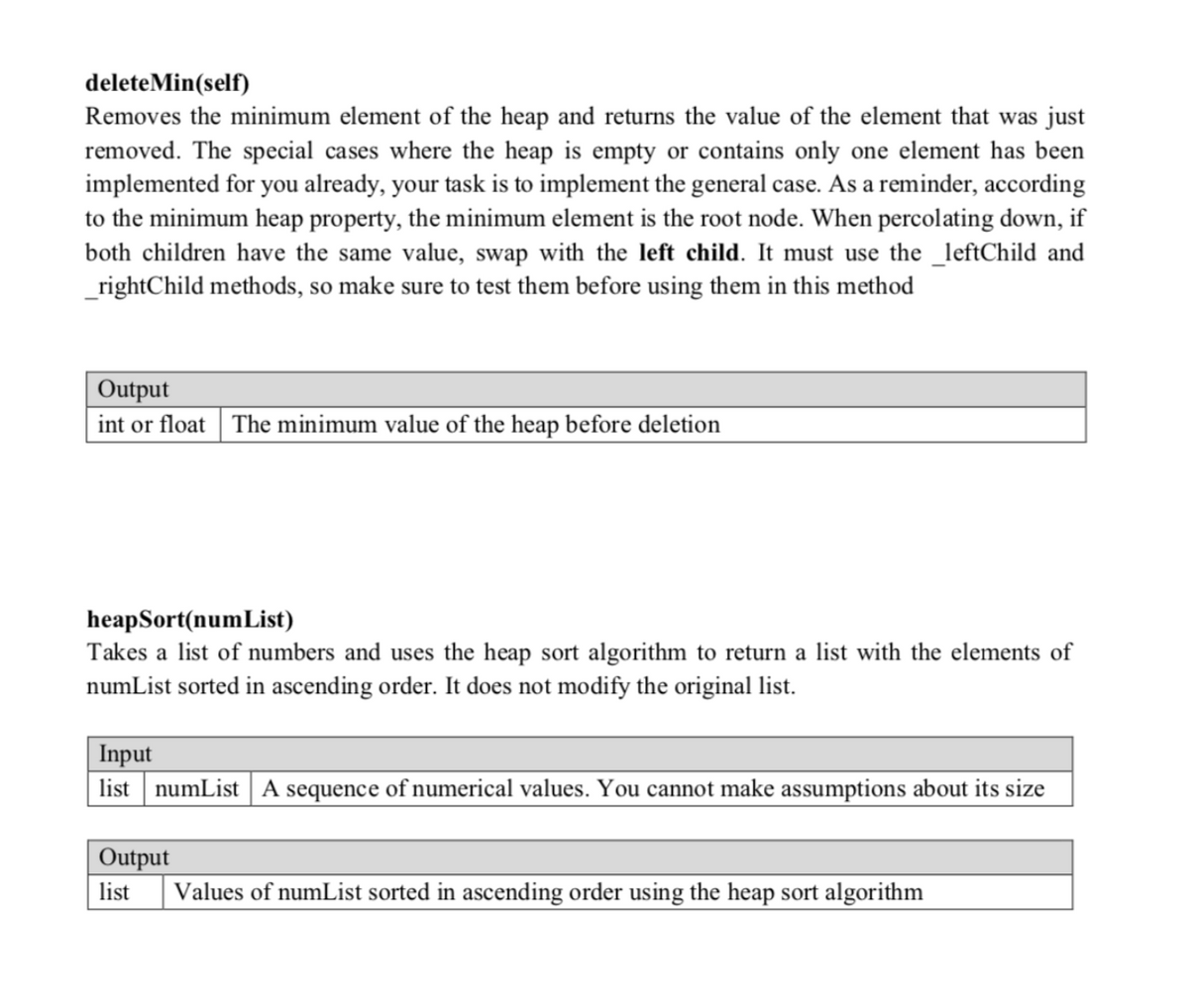 deleteMin(self)<br>Removes the minimum element of the heap and returns the value of the element that was just<br>removed. The special cases where the heap is empty or contains only one element has been<br>implemented for you already, your task is to implement the general case. As a reminder, according<br>to the minimum heap property, the minimum element is the root node. When percolating down, if<br>both children have the same value, swap with the left child. It must use the _leftChild and<br>_rightChild methods, so make sure to test them before using them in this method<br>Output<br>int or float<br>The minimum value of the heap before deletion<br>heapSort(numList)<br>Takes a list of numbers and uses the heap sort algorithm to return a list with the elements of<br>numList sorted in ascending order. It does not modify the original list.<br>Input<br>list numList A sequence of numerical values. You cannot make assumptions about its size<br>Output<br>list<br>Values of numList sorted in ascending order using the heap sort algorithm<br>