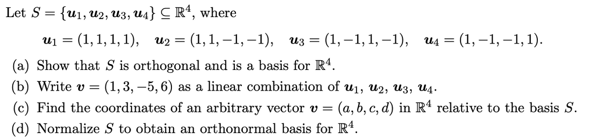 Let S 3D {u1, и2, из, ид} С R, where<br>U1 =<br>: (1,1, 1, 1), и2 %3D (1,1, —1, —1), из 3D (1,—1,1, -1),<br>и4 3 (1, —1, —1, 1).<br>(a) Show that S is orthogonal and is a basis for R4.<br>(b) Write v =<br>(1, 3, –5, 6) as a linear combination of u1, u2, U3, U4.<br>(c) Find the coordinates of an arbitrary vector v =<br>(a,b, c, d) in Rª relative to the basis S.<br>(d) Normalize S to obtain an orthonormal basis for R4.<br>