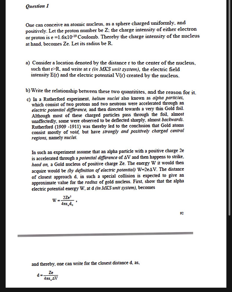 Question 1<br>One can conceive an atomic nucleus, as a sphere charged uniformly, and<br>positively. Let the proton number be Z; the charge intensity of either electron<br>or proton is e =1.6x10-19 Coulomb. Thereby the charge intensity of the nucleus<br>at hand, becomes Ze. Let its radius be R.<br>a) Consider a location denoted by the distance r to the center of the nucleus,<br>such that r>R, and write at r (in MKS unit system), the electric field<br>intensity E(r) and the electric potential V(r) created by the nucleus.<br>b) Write the relationship between these two quantitites, and the reason for it.<br>c) In a Rutherford experiment, helium nuclei also known as alpha particles,<br>which consist of two protons and two neutrons were accelerated through an<br>electric potential difference, and then directed towards a very thin Gold foil.<br>Although most of these charged particles pass through the foil, almost<br>unaffectedly, some were observed to be deflected sharply, almost backwards.<br>Rutherford (1909 -1911) was thereby led to the conclusion that Gold atoms<br>consist mostly of void, but have strongly and positively charged central<br>regions, namely nuclei.<br>In such an experiment assume that an alpha particle with a positive charge 2e<br>is accelerated through a potential difference of AV and then happens to strike,<br>head on, a Gold nucleus of positive charge Ze. The energy W it would then<br>acquire would be (by definition of electric potential) W=2eAV. The distance<br>of closest approach d, in such a special collision is expected to give an<br>approximate value for the radius of gold nucleus. First, show that the alpha<br>electric potential energy W, at d (in MKS unit system), becomes<br>2Ze<br>W =<br>4xe,d,<br>92<br>and thereby, one can write for the closest distance d, as,<br>Ze<br>d =<br>4nE AV<br>