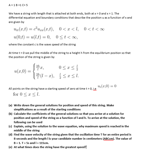 A =1B =1 C=5<br>We have a string with length that is attached at both ends, both at x = 0 and x = 1. The<br>differential equation and boundary conditions that describe the position u as a function of x and<br>are given by<br>Uu(x,t) = c²u» (x,t), 0<x < l, 0<t<∞<br>0<t<∞o,<br>u(0,t) = u(l,t) = 0, 0<t< ∞,<br>where the constant c is the wave speed of the string<br>At time t = 0 we pull the middle of the string to a height h from the equilibrium position so that<br>the position of the string is given by<br>0< x <<br>u(x,0) =<br>u;(x,0) = 0<br>All points on the string have a starting speed of zero at time t= 0, je<br>for 0<x <1.<br>(a) Write down the general solutions for position and speed of this string. Make<br>simplifications as a result of the starting conditions<br>(b) Calculate the coefficients of the general solutions so that you arrive at a solution for<br>position and speed of the string as a function of I and h. To arrive at the solution, the<br>following can be used<br>(c) Explain, using the solution to the wave equation, why maximum speed is reached in the<br>middle of the string<br>(d) Find the wave velocity of the string given that the oscillation time T for an entire period is<br>B seconds and the length I is your candidate number in centimeters (ABCcm). The value of<br>B = 1. T= 5s and I= 115cm.<br>(e) At what times does the string have the greatest speed?<br>