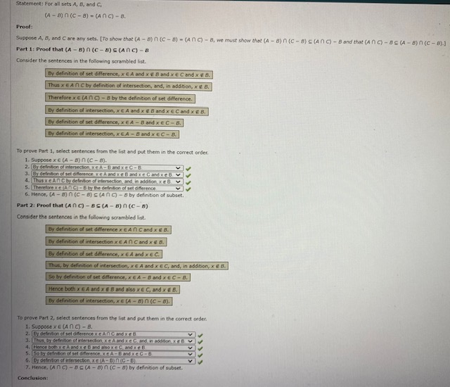 Statement: For all sets A, B, and C,<br>(A - 8)n (C - 8) - (ANC) - 8.<br>Proof:<br>Suppose A, B, and C are any sets. [To show that (A - 8) n (C - 8) - (ANC) - 8, we must show that (A -8)n (C - 8) C (ANC) - B and that (ANC) - 8S ( - 8) n (C - 8).1<br>Part 1: Proof that (A - B) n (C - 8) S (ANC) - 8<br>Consider the sentences in the following scrambled list.<br>By definition of set difference, xCA and x EB and xeC and xe 8.<br>Thus x EAN C by definition of intersection, and, in addition, xe 8.<br>Therefore x c (ANg-8 by the definition of set difference.<br>By definition of intersection, xEA and x B and x ECand xe8.<br>By definition of set difference, xeA-B and xEC-B.<br>By definition of intersection, xEA -B and xEC-8.<br>To prove Part 1, select sentences from the list and put them in the correct order.<br>1. Suppose x€ (A - B) n (C- 8).<br>2. By defintion of intersection, xe A-Band xeC-B<br>3. By defintion of set diferencereA and xe B and xeCand KEOV<br>4. Thus xeANC by definition of intersection and in addition e6 v<br>5. ThereforexE (ANC-B by the defintion of set diference<br>6. Hence, (A -8) n (c - 8) C(ANg-8 by definition of subset.<br>Part 2: Proof that (ANC) - BE (A - 8) n (C - B)<br>Consider the sentences in the following scrambled list.<br>By definition of set deference x EAN C and x B.<br>By definition of intersection XEANCand xEB.<br>By definition of set dfference, xEA and xEC.<br>Thus, by definition of intersection, EA and xEC, and, in addition, xe 8.<br>So by definition of set difference, xEA-B and xEC-B.<br>Hence both x EA and xeB and also xe C, and xB.<br>By definition of intersection, xE(A-8)n (C- 8).<br>To prove Part 2, select sentences from the list and put them in the correct order.<br>1. Suppose xE (ANC)-8.<br>2. by detinton of set diterencexCANC and xeB<br>3. Thus, by definition of intersection xe A and xeC and, in addition, eb.<br>4. (Hence both xCA and xeB andEsoxeCandeE<br>5. So by defintion of set diferenceXEA-Band xeC-8<br>6. [By defnton of intersection xE A-BNIC-B)<br>7. Hence, (ANC) -BE (A - 0) n (C - 8) by definition of subset.<br>Conclusion:<br>>>>>><br>