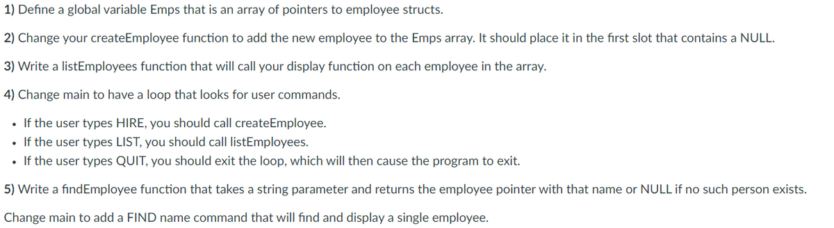 1) Define a global variable Emps that is an array of pointers to employee structs.<br>2) Change your createEmployee function to add the new employee to the Emps array. It should place it in the first slot that contains a NULL.<br>3) Write a listEmployees function that will call your display function on each employee in the array.<br>4) Change main to have a loop that looks for user commands.<br>• If the user types HIRE, you should call createEmployee.<br>If the user types LIST, you should call listEmployees.<br>• If the user types QUIT, you should exit the loop, which will then cause the program to exit.<br>5) Write a findEmployee function that takes a string parameter and returns the employee pointer with that name or NULL if no such person exists.<br>Change main to add a FIND name command that will find and display a single employee.<br>