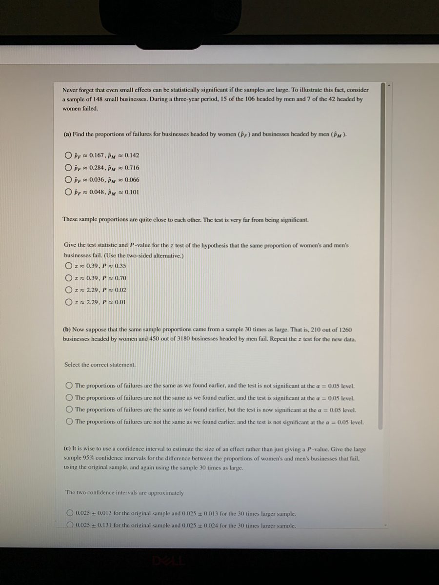 Never forget that even small effects can be statistically significant if the samples are large. To illustrate this fact, consider<br>a sample of 148 small businesses. During a three-year period, 15 of the 106 headed by men and 7 of the 42 headed by<br>women failed.<br>(a) Find the proportions of failures for businesses headed by women (PF) and businesses headed by men (PM)-<br>O Pr 0.167, PM 0,142<br>O PE 0.284, PM 0.716<br>O PE 0.036, ÊM 0.066<br>O PE 0.048, PM 0.101<br>These sample proportions are quite close to cach other. The test is very far from bcing significant.<br>Give the test statistic and P-value for the z test of the hypothesis that the same proportion of women's and men's<br>businesses fail. (Use the two-sided alternative.)<br>Ozz 0.39, P 0.35<br>O zz 0.39, P 0.70<br>O z= 2.29, P = 0.02<br>O zz 2.29. P z 0.01<br>(b) Now suppose that the same sample proportions came from a sample 30 times as large. That is, 210 out of 1260<br>businesses headed by women and 450 out of 3180 businesses headed by men fail. Repeat the z test for the new data.<br>Select the correct statement.<br>O The proportions of failures are the same as we found earlier, and the test is not significant at the a = 0.05 level.<br>O The proportions of failures are not the same as we found carlier, and the test is significant at the a = 0.05 level.<br>O The proportions of failures are the same as we found earlier, but the test is now significant at the a = 0.05 level.<br>O The proportions of failures are not the same as we found carlier, and the test is not significant at the a = 0.05 level.<br>(c) It is wise to use a confidence interval to estimate the size of an effect rather than just giving a P-value. Give the large<br>sample 95% confidence intervals for the difference between the proportions of women's and men's businesses that fail,<br>using the original sample, and again using the sample 30 times as large.<br>The two confidence intervals are approximately<br>O 0.025 + 0.013 for the original sample and 0.025 0.013 for the 30 times larger sample.<br>O 0.025 + 0.131 for the original sample and0.025 0.024 for the 30 times larger sample.<br>