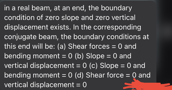 in a real beam, at an end, the boundary<br>condition of zero slope and zero vertical<br>displacement exists. In the corresponding<br>conjugate beam, the boundary conditions at<br>this end will be: (a) Shear forces = 0 and<br>bending moment = 0 (b) Slope = 0 and<br>vertical displacement = 0 (c) Slope = 0 and<br>bending moment = 0 (d) Shear force = 0 and<br>vertical displacement = 0<br>