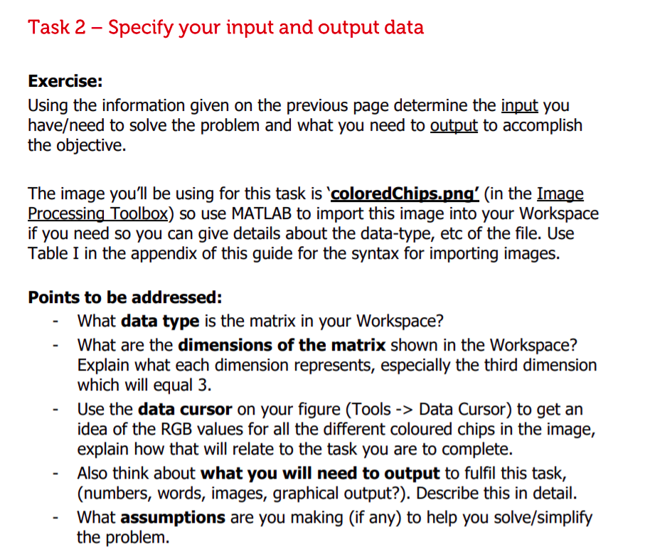 Task 2 – Specify your input and output data<br>Exercise:<br>Using the information given on the previous page determine the input you<br>have/need to solve the problem and what you need to output to accomplish<br>the objective.<br>The image you'll be using for this task is 'coloredChips.png' (in the Image<br>Processing Toolbox) so use MATLAB to import this image into your Workspace<br>if you need so you can give details about the data-type, etc of the file. Use<br>Table I in the appendix of this guide for the syntax for importing images.<br>Points to be addressed:<br>What data type is the matrix in your Workspace?<br>What are the dimensions of the matrix shown in the Workspace?<br>Explain what each dimension represents, especially the third dimension<br>which will equal 3.<br>Use the data cursor on your figure (Tools -> Data Cursor) to get an<br>idea of the RGB values for all the different coloured chips in the image,<br>explain how that will relate to the task you are to complete.<br>Also think about what you will need to output to fulfil this task,<br>(numbers, words, images, graphical output?). Describe this in detail.<br>What assumptions are you making (if any) to help you solve/simplify<br>the problem.<br>