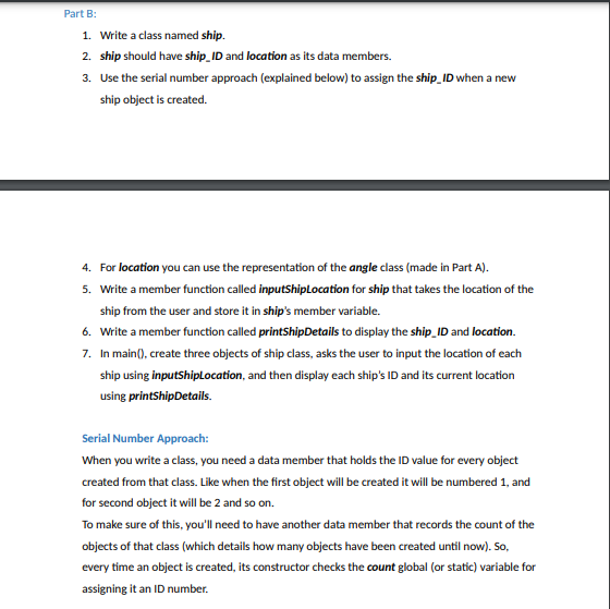 Part B:<br>1. Write a class named ship.<br>2. ship should have ship_ID and location as its data members.<br>3. Use the serial number approach (explained below) to assign the ship_ID when a new<br>ship object is created.<br>4. For location you can use the representation of the angle class (made in Part A).<br>5. Write a member function called inputShipLocation for ship that takes the location of the<br>ship from the user and store it in ship's member variable.<br>6. Write a member function called printShipDetails to display the ship_ID and location.<br>7. In main(), create three objects of ship class, asks the user to input the location of each<br>ship using inputShiplocation, and then display each ship's ID and its current location<br>using printShipDetails.<br>Serial Number Approach:<br>When you write a class, you need a data member that holds the ID value for every object<br>created from that class. Like when the first object will be created it will be numbered 1, and<br>for second object it will be 2 and so on.<br>To make sure of this, you'll need to have another data member that records the count of the<br>objects of that class (which details how many objects have been created until now). So,<br>every time an object is created, its constructor checks the count global (or static) variable for<br>assigning it an ID number.<br>