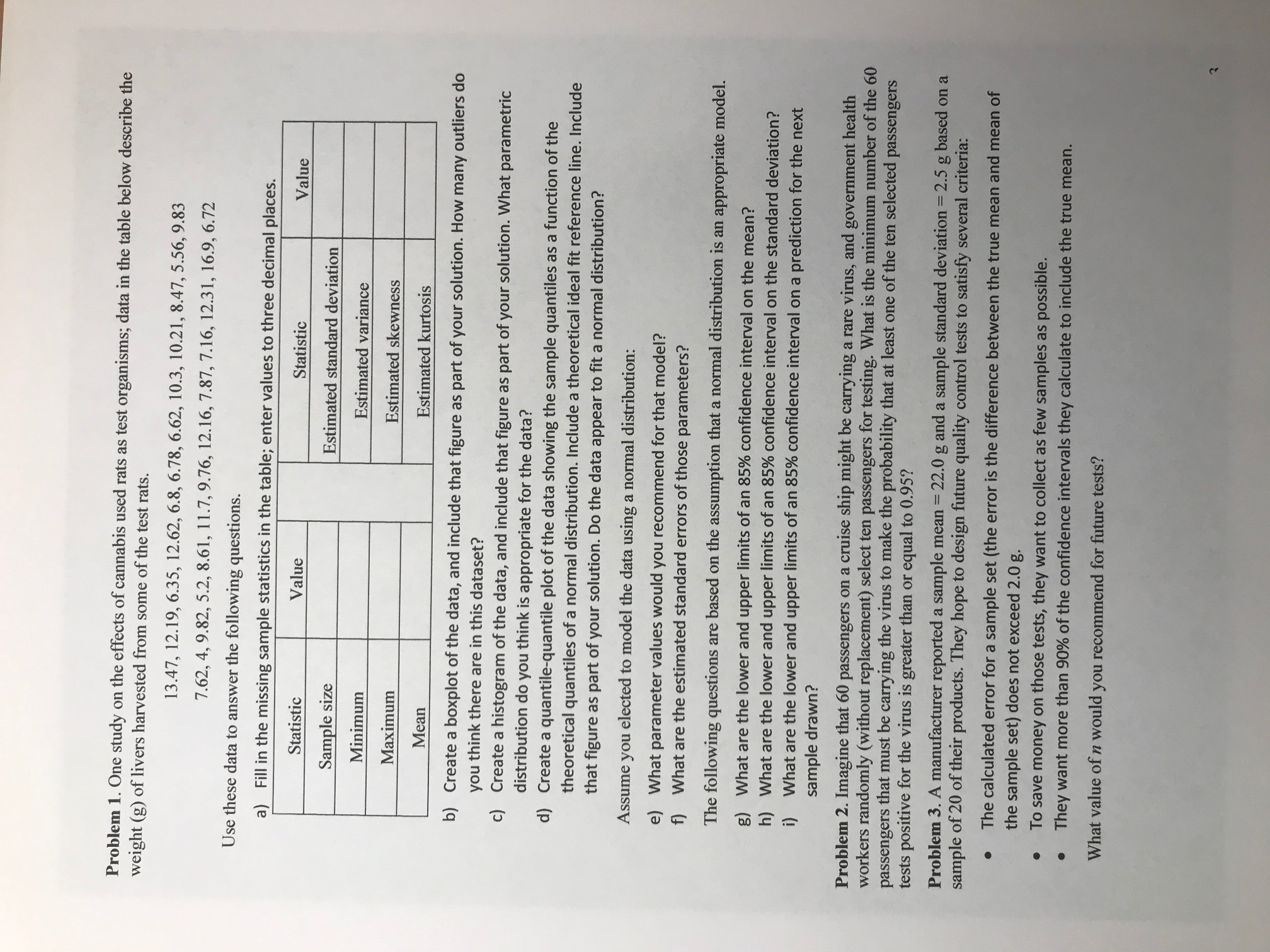 Problem 1. One study on the effects of cannabis used rats as test organisms; data in the table below describe the<br>weight (g) of livers harvested from some of the test rats.<br>13.47, 12.19, 6.35, 12.62, 6.8, 6.78, 6.62, 10.3, 10.21, 8.47, 5.56, 9.83<br>7.62, 4, 9.82, 5.2, 8.61, 11.7, 9.76, 12.16, 7.87, 7.16, 12.31, 16.9, 6.72<br>Use these data to answer the following questions.<br>a) Fill in the missing sample statistics in the table; enter values to three decimal places.<br>Statistic<br>Value<br>Statistic<br>Value<br>Sample size<br>Estimated standard deviation<br>Minimum<br>Estimated variance<br>Maximum<br>Estimated skewness<br>Mean<br>Estimated kurtosis<br>b) Create a boxplot of the data, and include that figure as part of your solution. How many outliers do<br>you think there are in this dataset?<br>c) Create a histogram of the data, and include that figure as part of your solution. What parametric<br>distribution do you think is appropriate for the data?<br>d) Create a quantile-quantile plot of the data showing the sample quantiles as a function of the<br>theoretical quantiles of a normal distribution. Include a theoretical ideal fit reference line. Include<br>that figure as part of your solution. Do the data appear to fit a normal distribution?<br>Assume<br>you<br>elected to model the data using a normal distribution:<br>e) What parameter values would you recommend for that model?<br>f) What are the estimated standard errors of those parameters?<br>The following questions are based on the assumption that a normal distribution is an appropriate model.<br>g) What are the lower and upper limits of an 85% confidence interval on the mean?<br>h) What are the lower and upper limits of an 85% confidence interval on the standard deviation?<br>i) What are the lower and upper limits of an 85% confidence interval on a prediction for the next<br>sample drawn?<br>Problem 2. Imagine that 60 passengers on a cruise ship might be carrying a rare virus, and government health<br>workers randomly (without replacement) select ten passengers for testing. What is the minimum number of the 60<br>passengers that must be carrying the virus to make the probability that at least one of the ten selected passengers<br>tests positive for the virus is greater than or equal to 0.95?<br>Problem 3. A manufacturer reported a sample mean =<br>sample of 20 of their products. They hope to design future quality control tests to satisfy several criteria:<br>22.0 g and a sample standard deviation = 2.5 g based on a<br>The calculated error for a sample set (the error is the difference between the true mean and mean of<br>the sample set) does not exceed 2.0 g.<br>To save money on those tests, they want to collect as few samples as possible.<br>They want more than 90% of the confidence intervals they calculate to include the true mean.<br>What value of n would you recommend for future tests?<br>