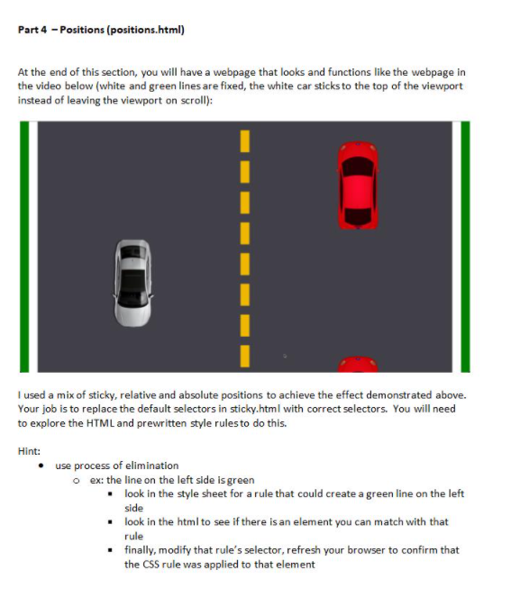 Part 4 - Positions (positions.html)<br>At the end of this section, you will have a webpage that looks and functions like the webpage in<br>the video below (white and green lines are fixed, the white car sticks to the top of the viewport<br>instead of leaving the viewport on scroll):<br>I used a mix of sticky, relative and absolute positions to achieve the effect demonstrated above.<br>Your job is to replace the default selectors in sticky.html with correct selectors. You will need<br>to explore the HTML and prewritten style rulesto do this.<br>Hint:<br>use process of elimination<br>o ex: the line on the left side is green<br>• look in the style sheet for a rule that could create a green line on the left<br>side<br>• look in the html to see if there is an element you can match with that<br>rule<br>• finally, modify that rule's selector, refresh your browser to confirm that<br>the CSS rule was applied to that element<br>