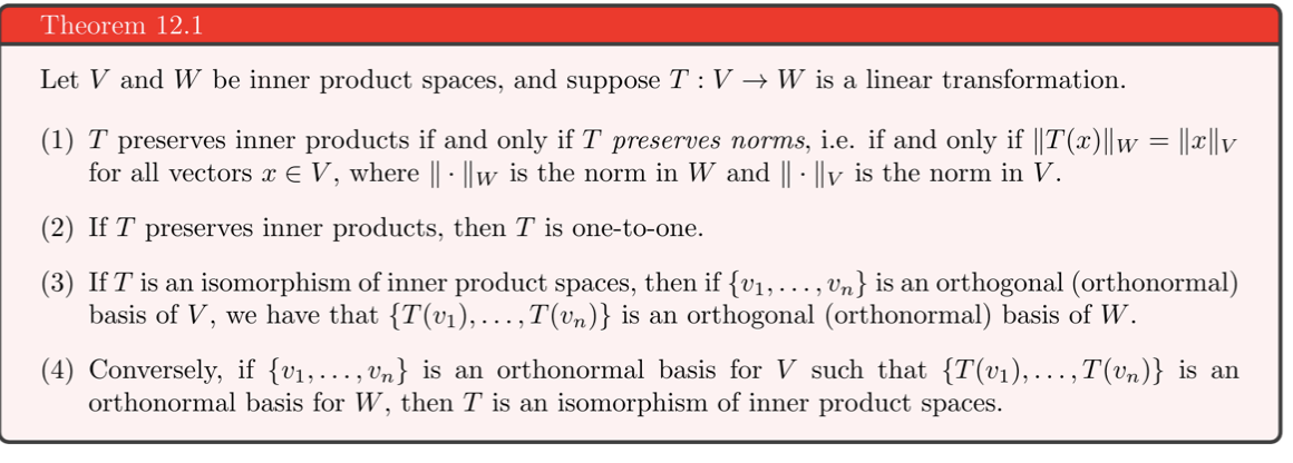 Theorem 12.1<br>Let V and W be inner product spaces, and suppose T: V → W is a linear transformation.<br>(1) T preserves inner products if and only if T preserves norms, i.e. if and only if ||T(x)||w = ||x||v<br>for all vectors x E V, where || · ||w is the norm in W and || · ||v is the norm in V.<br>(2) If T preserves inner products, then T is one-to-one.<br>(3) If T is an isomorphism of inner product spaces, then if {v1, ..., Vn} is an orthogonal (orthonormal)<br>basis of V, we have that {T(v1), ...,T(vn)} is an orthogonal (orthonormal) basis of W.<br>(4) Conversely, if {v1,..., Vn} is an orthonormal basis for V such that {T(v1),...,T(vn)} is an<br>orthonormal basis for W, then T is an isomorphism of inner product spaces.<br>