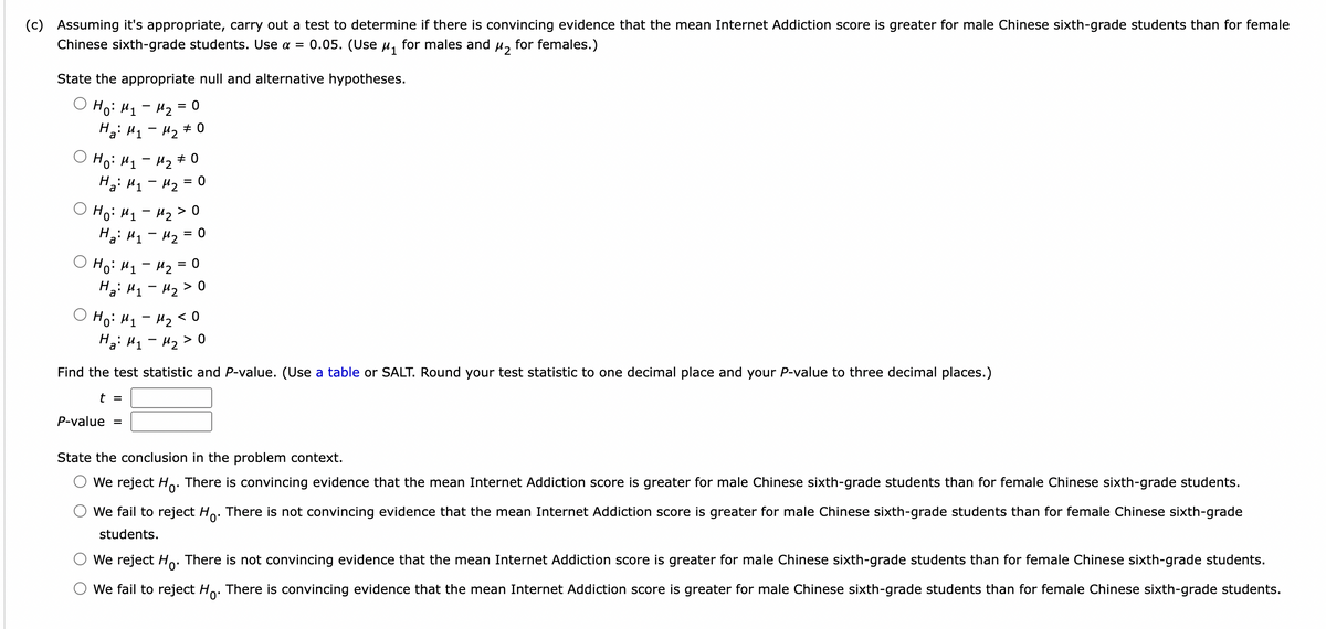 (c) Assuming it's appropriate, carry out a test to determine if there is convincing evidence that the mean Internet Addiction score is greater for male Chinese sixth-grade students than for female<br>Chinese sixth-grade students. Use a = 0.05. (Use u, for males and<br>for females.)<br>State the appropriate null and alternative hypotheses.<br>Hoi Hy- Mz = 0<br>Hai H1 - H2 # 0<br>O Ho: H1 - 42 + o<br>H: H1 - H2 = 0<br>O Ho: H1 - 42 > 0<br>Hai H1- Hz =<br>O Ho: H1 - 42 = 0<br>H: H1 - H2 > 0<br>O Ho: H1 - 42 < 0<br>Hai H1- Hz>0<br>a<br>Find the test statistic and P-value. (Use a table or SALT. Round your test statistic to one decimal place and your P-value to three decimal places.)<br>t =<br>P-value =<br>State the conclusion in the problem context.<br>We reject Ho. There is convincing evidence that the mean Internet Addiction score is greater for male Chinese sixth-grade students than for female Chinese sixth-grade students.<br>We fail to reject Ho. There is not convincing evidence that the mean Internet Addiction score is greater for male Chinese sixth-grade students than for female Chinese sixth-grade<br>students.<br>We reject Ho. There is not convincing evidence that the mean Internet Addiction score is greater for male Chinese sixth-grade students than for female Chinese sixth-grade students.<br>We fail to reject Ho. There is convincing evidence that the mean Internet Addiction score is greater for male Chinese sixth-grade students than for female Chinese sixth-grade students.<br>