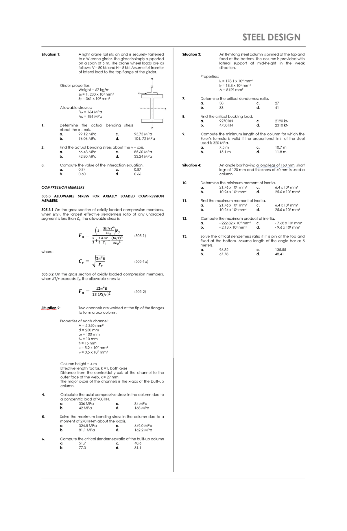 STEEL DESIGN<br>Situation 1:<br>Situation 3:<br>A light crane rail sits on and is securely fastened<br>to a W crane girder. The girder is simply supported<br>on a span of 6 m. The crane wheel loads are as<br>follows: V = 80 kN and H = 8 kN. Assume full transfer<br>of lateral load to the top flange of the girder.<br>An 8-m long steel column is pinned at the top and<br>fixed at the bottom. The column is provided with<br>lateral support at mid-height in the weak<br>direction.<br>Properties:<br>Ix = 178.1 x 10 mm4<br>Girder properties:<br>ly = 18.8 x 106 mm4<br>A = 8129 mm²2<br>Weight = 67 kg/m<br>Sx = 1, 280 x 10³ mm3<br>Sy = 361 x 103 mm3<br>7.<br>Determine the critical slenderness ratio.<br>a.<br>38<br>c.<br>27<br>Allowable stresses:<br>b.<br>83<br>d.<br>41<br>Fbx = 164 MPa<br>Find the critical buckling load.<br>9270 kN<br>Fby = 186 MPa<br>8.<br>2190 kN<br>2310 kN<br>a.<br>с.<br>Determine the actual bending stress<br>about the x- axis.<br>1.<br>b.<br>4730 kN<br>d.<br>Compute the minimum length of the column for which the<br>Euler's formula is valid if the proportional limit of the steel<br>used is 320 MPa.<br>a.<br>99.12 MPa<br>С.<br>93.75 MPa<br>9.<br>b.<br>96.06 MPa<br>d.<br>104. 72 MPа<br>2.<br>Find the actual bending stress about the y - axis.<br>7.5 m<br>C.<br>d.<br>a.<br>10.7 m<br>a.<br>66.48 MPа<br>C.<br>85.60 MPa<br>b.<br>15.1 m<br>11.8 m<br>b.<br>42.80 MPa<br>d.<br>33.24 MPa<br>Compute the value of the interaction equation.<br>0.87<br>An angle bar having a long legs of 160 mm, short<br>legs of 120 mm and thickness of 40 mm is used a<br>column.<br>3.<br>Situation 4:<br>а.<br>0.94<br>с.<br>b.<br>0.60<br>d.<br>0.66<br>10.<br>Determine the minimum moment of inertia.<br>COMPRESSION MEMBERS<br>a.<br>21.76 x 106 mm4<br>с.<br>6.4 x 106 mm4<br>b.<br>10.24 x 106 mm<br>d.<br>25.6 x 106 mm<br>505.3 ALLOWABLE STRESS FOR AXIALLY LOADED COMPRESSION<br>MEMBERS<br>1.<br>Find the maximum moment of inertia.<br>21.76 x 106 mm4<br>6.4 x 106 mm4<br>C.<br>d.<br>a.<br>10.24 x 106 mm<br>505.3.1 On the gross section of axially loaded compression members,<br>when Kl/r, the largest effective slenderness ratio of any unbraced<br>segment is less than Ce, the allowable stress is:<br>b.<br>25.6 x 106 mm<br>12.<br>Compute the maximum product of inertia.<br>- 222.82 x 10 mm4<br>- 2.13 x 106 mm4<br>- 7.68 x 106 mm<br>- 9.6 x 106 mm<br>a.<br>с.<br>(KI/r)²'<br>b.<br>d.<br>20c<br>Fa =<br>(505-1)<br>Solve the critical slenderness ratio if it is pin at the top and<br>fixed at the bottom. Assume length of the angle bar as 5<br>meters.<br>13.<br>5. 3 KI/r (KI/r)3<br>38 Cc<br>80<br>96.82<br>67.78<br>a.<br>135.55<br>where:<br>b.<br>d.<br>48.41<br>2n E<br>C.<br>(505-1a)<br>Fy<br>505.3.2 On the gross section of axially loaded compression members,<br>when Kl/r exceeds Ce, the allowable stress is:<br>127²E<br>Fa<br>(505-2)<br>23 (кI/r)2<br>Situation 2:<br>Two channels are welded at the tip of the flanges<br>to form a box column.<br>Properties of each channel:<br>A = 5,350 mm2<br>d = 250 mm<br>br = 100 mm<br>tw = 10 mm<br>tr = 15 mm<br>Ix = 5.2 x 107 mm<br>ly = 0.5 x 107 mm<br>Column height = 4 m<br>Effective length factor, k =1, both axes<br>Distance from the centroidal y-axis of the channel to the<br>outer face of the web, x = 29 mm<br>The major x-axis of the channels is the x-axis of the built-up<br>column.<br>Calculate the axial compressive stress in the column due to<br>a concentric load of 900 kN.<br>4.<br>a.<br>336 MPа<br>с.<br>84 MPa<br>b.<br>42 MPа<br>d.<br>168 MPа<br>Solve the maximum bending stress in the column due to a<br>moment of 270 kN-m about the x-axis.<br>5.<br>a.<br>324.5 MPa<br>с.<br>649.0 MPa<br>b.<br>81.1 MPa<br>d.<br>162.2 MPa<br>Compute the critical slenderness ratio of the built-up column<br>a.<br>51.7<br>c.<br>40.6<br>b.<br>77.3<br>d.<br>81.1<br>