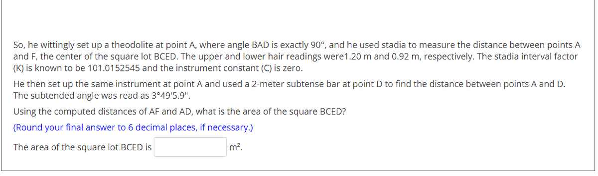 So, he wittingly set up a theodolite at point A, where angle BAD is exactly 90°, and he used stadia to measure the distance between points A<br>and F, the center of the square lot BCED. The upper and lower hair readings were1.20 m and 0.92 m, respectively. The stadia interval factor<br>(K) is known to be 101.0152545 and the instrument constant (C) is zero.<br>He then set up the same instrument at point A and used a 2-meter subtense bar at point D to find the distance between points A and D.<br>The subtended angle was read as 3°49'5.9