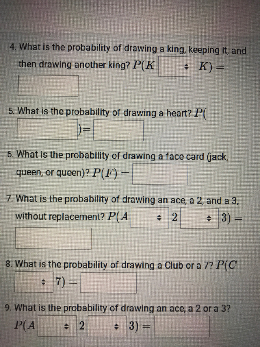 4. What is the probability of drawing a king, keeping it, and<br>then drawing another king? P(K<br>* K) =<br>5. What is the probability of drawing a heart? P<br>6. What is the probability of drawing a face card (jack,<br>queen, or queen)? P(F) =<br>7. What is the probability of drawing an ace, a 2, and a 3,<br>without replacement? P(A<br>* 3) =<br>8. What is the probability of drawing a Club or a 7? P(C<br>+ 7)<br>9. What is the probability of drawing an ace, a 2 or a 3?<br>P(A<br>3) =<br>