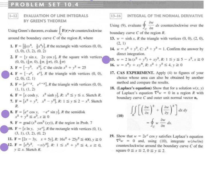 PROBLEM SET 10.4<br>1-12 EVALUATION OF LINE INTEGRALS<br>BY GREEN'S THEOREM<br>13-16<br>INTEGRAL OF THE NORMAL DERIVATIVE<br>Using (9), evaluate<br>ds counterclockwise over the<br>Using Green's theorem, evaluate Fir) dr counterclockwise<br>around the boundary curve C of the region R, where<br>boundary curve C of the region R.<br>13. w sinh x, R the triangle with vertices (0, 0). (2, 0),<br>(2, 1)<br>14. w =x + y. C: + y = 1. Confirm the answer by<br>direct integration.<br>15. w 2 In (x + y+xy. R: 1Sys 5 -.x20<br>16. w = xy + xy