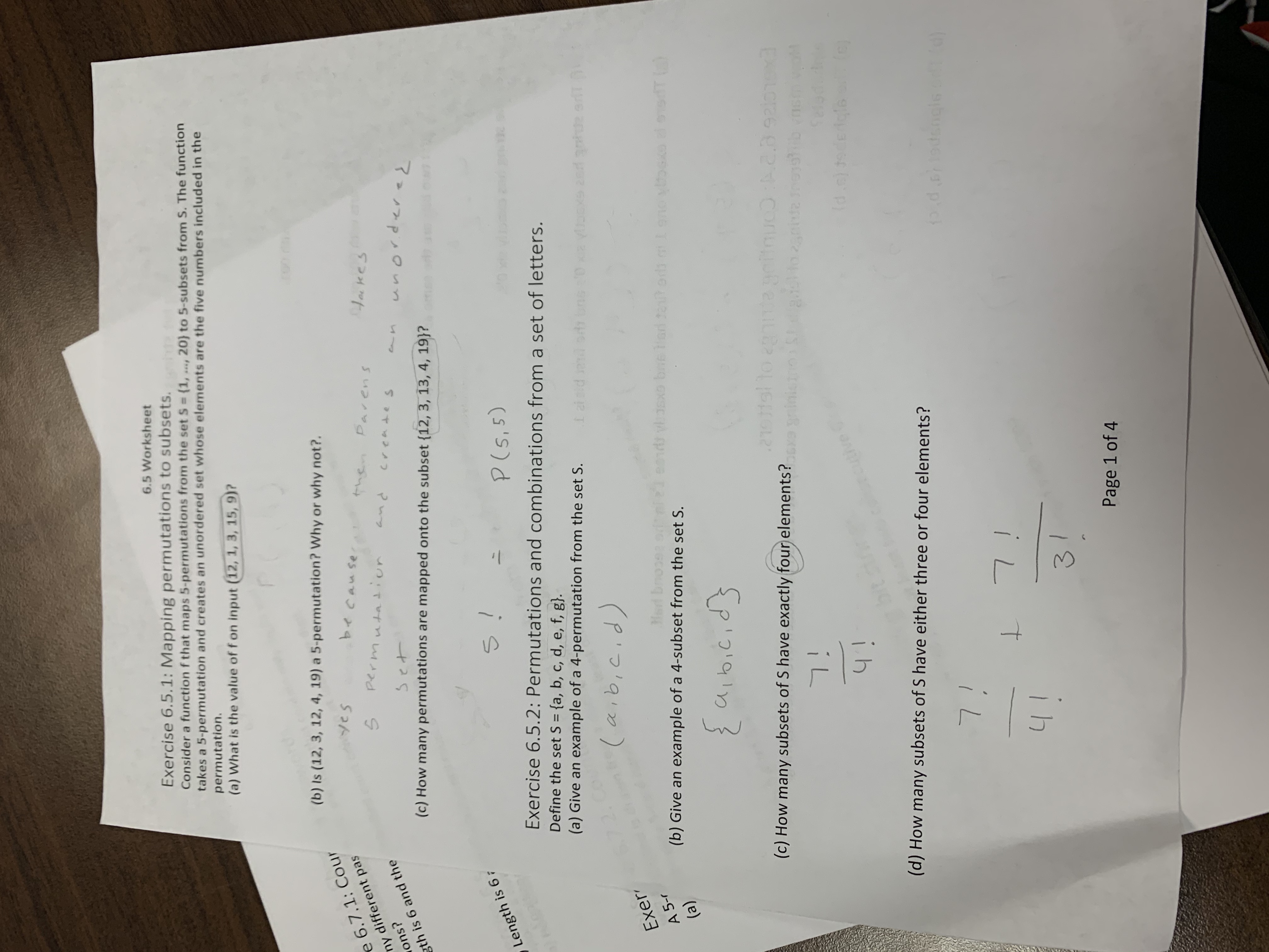 Exercise 6.5.1: Mapping permutations to subsets. e<br>Consider a function f that maps 5-permutations from the set S = (1, ..., 20} to 5-subsets from S. The function<br>takes a 5-permutation and creates an unordered set whose elements are the five numbers included in the<br>6.5 Worksheet<br>permutation.<br>(a) What is the value of f on input (12, 1, 3, 15, 9)?<br>(b) Is (12, 3, 12, 4, 19) a 5-permutation? Why or why not?.<br>e 6.7.1: Cour<br>Yes<br>because<br>ny different pas<br>then<br>wons?<br>Parens<br>gth is 6 and the<br>tockes<br>(c) How many permutations are mapped onto the subset {12, 3, 13, 4, 19}?<br>Pand<br>Length is 67<br>Exercise 6.5.2: Permutations and combinations from a set of letters.<br>Define the set S = {a, b, c, d, e, f, g}.<br>(a) Give an example of a 4-permutation from the set S.<br>is<br>5.<br>%3D<br>(Pis'qio)<br>(b) Give an example of a 4-subset from the set S.<br>Exer<br>A 5-r<br>()<br>e0nd vhasxo bne tori tot orb mlgnoyoGxo eloedT<br>{pigialin}<br>Halto<br>(c) How many subsets of S have exactly four elements? inicio onie e<br>exsced<br>Com<br>EXGL<br>ih<br>(d) How many subsets of S have either three or four elements?<br>(p)19buspe p ck<br>iL<br>3.<br>Page 1 of 4<br>