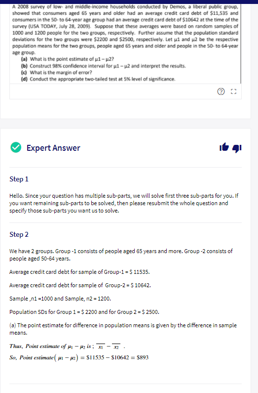 A 2008 survey of low- and middle-income households conducted by Demos, a liberal public group,<br>showed that consumers aged 65 years and older had an average credit card debt of $11,535 and<br>consumers in the 50- to 64-year age group had an average credit card debt of $10642 at the time of the<br>survey (USA TODAY, July 28, 2009). Suppose that these averages were based on random samples of<br>1000 and 1200 people for the two groups, respectively. Further assume that the population standard<br>deviations for the two groups were $2200 and $2500, respectively. Let ul and µ2 be the respective<br>population means for the two groups, people aged 65 years and older and people in the 50- to 64-year<br>age group.<br>(a) What is the point estimate of u1- p2?<br>(b) Construct 98% confidence interval for u1 – µ2 and interpret the results.<br>(c) What is the margin of error?<br>(d) Conduct the appropriate two-tailed test at 5% level of significance.<br>Expert Answer<br>Step 1<br>Hello. Since your question has multiple sub-parts, we will solve first three sub-parts for you. If<br>you want remaining sub-parts to be solved, then please resubmit the whole question and<br>specify those sub-parts you want us to solve.<br>Step 2<br>We have 2 groups. Group -1 consists of people aged 65 years and more. Group -2 consists of<br>people aged 50-64 years.<br>Average credit card debt for sample of Group-1 = $ 11535.<br>Average credit card debt for sample of Group-2 = S 10642.<br>Sample ,n1 =1000 and Sample, n2 = 1200.<br>Population SDs for Group 1 = $ 2200 and for Group 2 = $ 2500.<br>(a) The point estimate for difference in population means is given by the difference in sample<br>means.<br>Thus, Point estimate of µ – 42 is ; -.<br>So, Point estimate( ui – p2) = $I1535 – $10642 = $893<br>