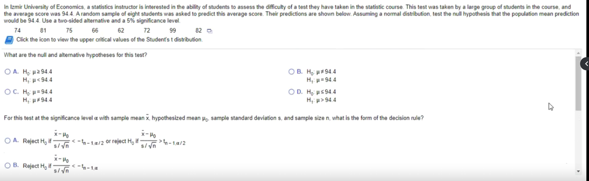 In Izmir University of Economics, a statistics instructor is interested in the ability of students to assess the difficulty of a test they have taken in the statistic course. This test was taken by a large group of students in the course, and<br>the average score was 94.4. A random sample of eight students was asked to predict this average score. Their predictions are shown below. Assuming a normal distribution, test the null hypothesis that the population mean prediction<br>would be 94.4. Use a two-sided alternative and a 5% significance level.<br>74<br>81<br>75<br>66<br>62<br>72<br>99<br>82 D<br>Click the icon to view the upper critical values of the Student's t distribution.<br>What are the null and alternative hypotheses for this test?<br>Ο Α. H μ2 94.4<br>H,: µ<94.4<br>ОВ. На и#94.4<br>H, µ= 94.4<br>OC. Họi µ= 94.4<br>H,: p#94.4<br>O D. H, us 94.4<br>H,: p> 94.4<br>For this test at the significance level a with sample mean x, hypothesized mean Hg, sample standard deviation s, and sample size n, what is the form of the decision rule?<br>x- Ho<br>>n -1,a/2<br>x- Ho<br>O A. Reject H, if<br>s//n<br>-h-1.a/2 or reject H, if<br>x- Ho<br>O B. Reject H, if<br>< -n- 1,a<br>